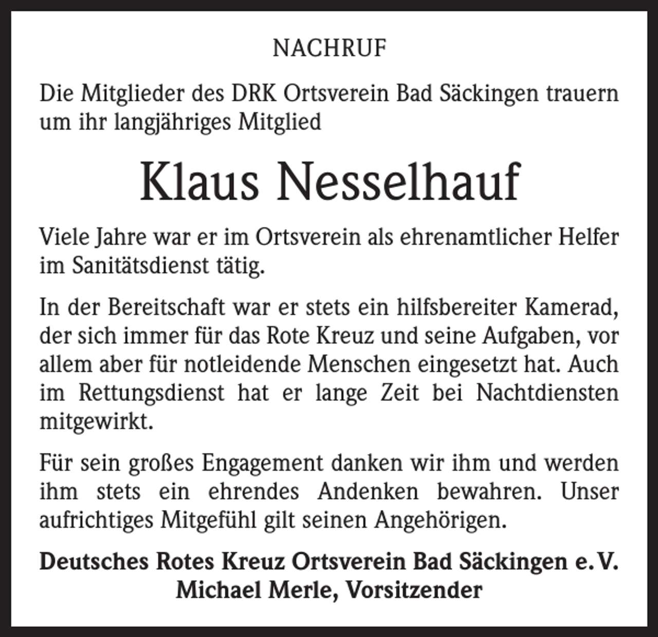 <p>NACHRUF<br />Die Mitglieder des DRK Ortsverein Bad Säckingen trauern<br />um ihr langjähriges Mitglied</p><p>Klaus Nesselhauf<br />Viele Jahre war er im Ortsverein als ehrenamtlicher Helfer<br />im Sanitätsdienst tätig.<br />In der Bereitschaft war er stets ein hilfsbereiter Kamerad,<br />der sich immer für das Rote Kreuz und seine Aufgaben, vor<br />allem aber für notleidende Menschen eingesetzt hat. Auch<br />im Rettungsdienst hat er lange Zeit bei Nachtdiensten<br />­mitgewirkt.<br />Für sein großes Engagement danken wir ihm und werden<br />ihm stets ein ehrendes Andenken bewahren. Unser<br />­aufrichtiges Mitgefühl gilt seinen Angehörigen.<br />Deutsches Rotes Kreuz Ortsverein Bad Säckingen e. V.<br />Michael Merle, Vorsitzender</p>