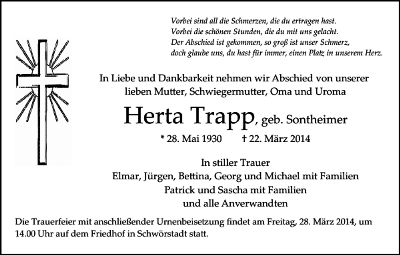 <p>Vorbei sind all die Schmerzen, die du ertragen hast.<br />Vorbei die schönen Stunden, die du mit uns gelacht.<br />Der Abschied ist gekommen, so groß ist unser Schmerz,<br />doch glaube uns, du hast für immer, einen Pla� in unserem Herz.</p><p>In Liebe und Dankbarkeit nehmen wir Abschied von unserer<br />lieben Mu�er, Schwiegermu�er, Oma und Uroma</p><p>Herta Trapp, geb. Sontheimer<br />* 28. Mai 1930</p><p>† 22. März 2014</p><p>In stiller Trauer<br />Elmar, Jürgen, Be�ina, Georg und Michael mit Familien<br />Patrick und Sascha mit Familien<br />und alle Anverwandten<br />Die Trauerfeier mit anschließender Urnenbeise�ung ﬁndet am Freitag, 28. März 2014, um<br />14.00 Uhr auf dem Friedhof in Schwörstadt sta�.</p>