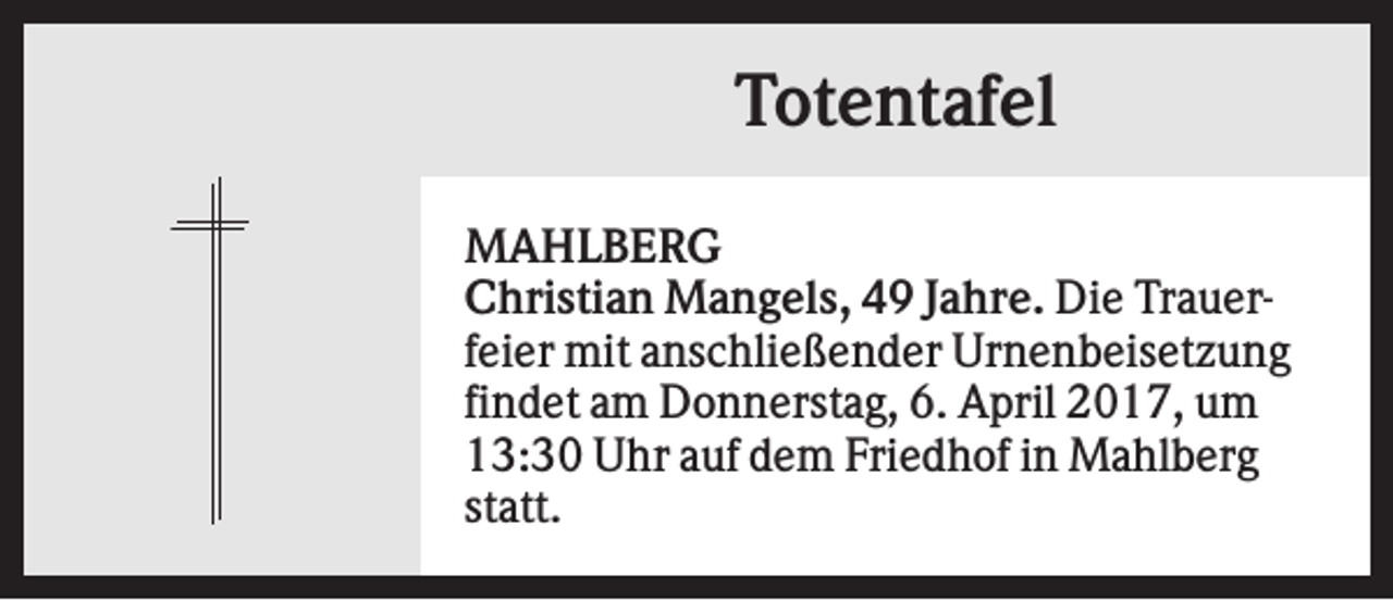 <p>Totentafel<br />MAHLBERG<br />Christian Mangels, 49 Jahre. Die Trauerfeier mit anschließender Urnenbeisetzung<br />findet am Donnerstag, 6. April 2017, um<br />13:30 Uhr auf dem Friedhof in Mahlberg<br />statt.</p>