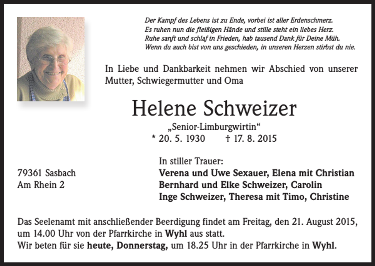 <p>Der Kampf des Lebens ist zu Ende, vorbei ist aller Erdenschmerz.<br />Es ruhen nun die fleißigen Hände und stille steht ein liebes Herz.<br />Ruhe sanft und schlaf in Frieden, hab tausend Dank für Deine Müh.<br />Wenn du auch bist von uns geschieden, in unseren Herzen stirbst du nie.</p><p>In Liebe und Dankbarkeit nehmen wir Abschied von unserer<br />Mutter, Schwiegermutter und Oma</p><p>Helene Schweizer<br />„Senior-Limburgwirtin“<br />* 20. 5. 1930 † 17. 8. 2015</p><p>79361 Sasbach<br />Am Rhein 2</p><p>In stiller Trauer:<br />Verena und Uwe Sexauer, Elena mit Christian<br />Bernhard und Elke Schweizer, Carolin<br />Inge Schweizer, Theresa mit Timo, Christine</p><p>Das Seelenamt mit anschließender Beerdigung findet am Freitag, den 21. August 2015,<br />um 14.00 Uhr von der Pfarrkirche in Wyhl aus statt.<br />Wir beten für sie heute, Donnerstag, um 18.25 Uhr in der Pfarrkirche in Wyhl.</p>