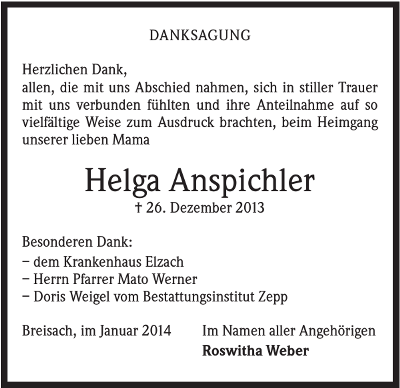 <p>DANKSAGUNG<br />Herzlichen Dank,<br />allen, die mit uns Abschied nahmen, sich in stiller Trauer<br />mit uns verbunden fühlten und ihre Anteilnahme auf so<br />vielfältige Weise zum Ausdruck brachten, beim Heimgang<br />unserer lieben Mama</p><p>Helga Anspichler<br />† 26. Dezember 2013<br />Besonderen Dank:<br />– dem Krankenhaus Elzach<br />– Herrn Pfarrer Mato Werner<br />– Doris Weigel vom Bestattungsinstitut Zepp<br />Breisach, im Januar 2014</p><p>Im Namen aller Angehörigen<br />Roswitha Weber</p>