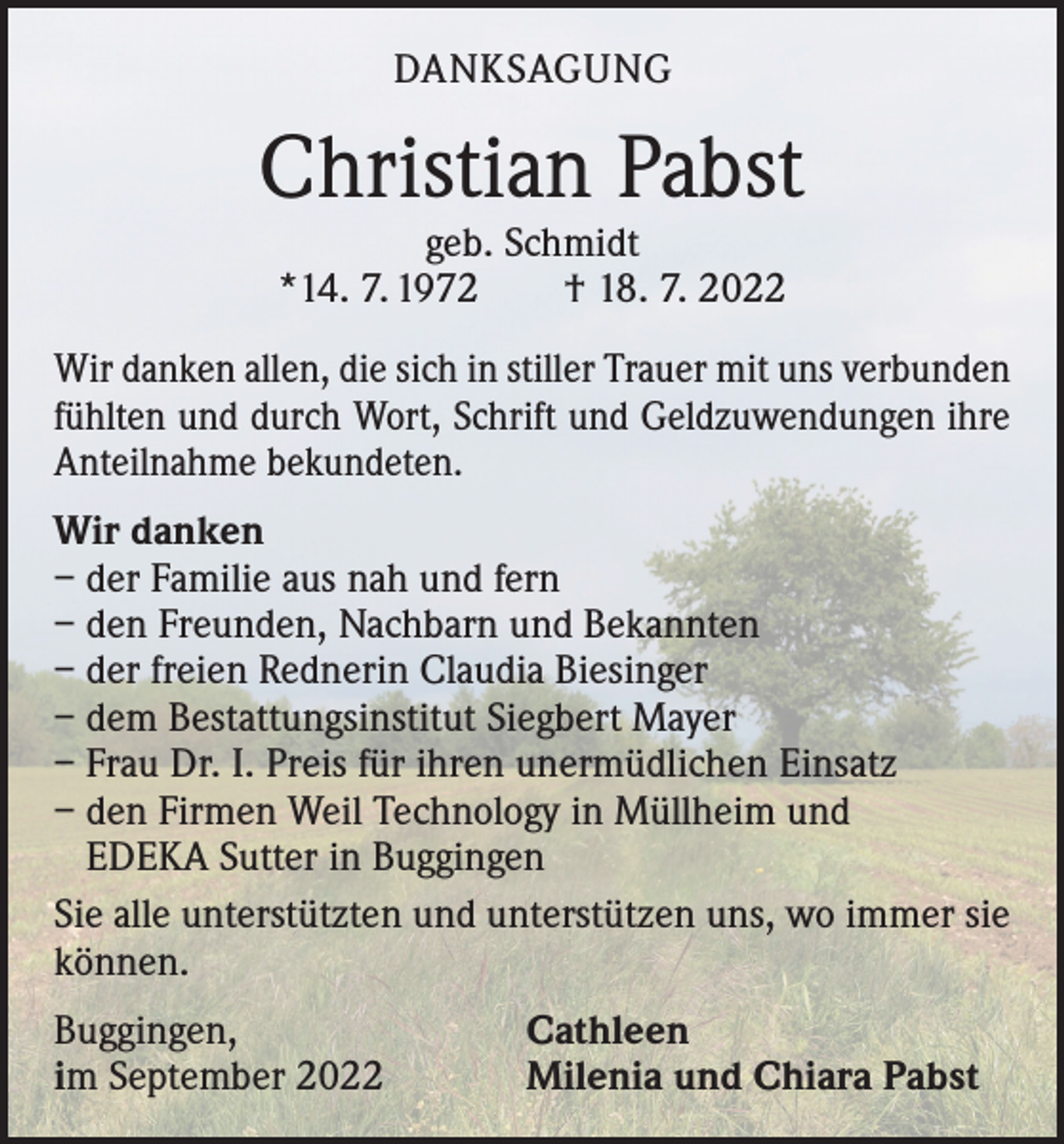 <p>DANKSAGUNG</p><p>Christian Pabst<br />geb. Schmidt<br />*14. 7. 1972 † 18. 7. 2022</p><p>Wir danken allen, die sich in stiller Trauer mit uns verbunden<br />fühlten und durch Wort, Schrift und Geldzuwendungen ihre<br />Anteilnahme bekundeten.<br />Wir danken<br />– der Familie aus nah und fern<br />– den Freunden, Nachbarn und Bekannten<br />– der freien Rednerin Claudia Biesinger<br />– dem Bestattungsinstitut Siegbert Mayer<br />– Frau Dr. I. Preis für ihren unermüdlichen Einsatz<br />– den Firmen Weil Technology in Müllheim und<br />EDEKA Sutter in Buggingen<br />Sie alle unterstützten und unterstützen uns, wo immer sie<br />können.<br />Buggingen,<br />im September 2022</p><p>Cathleen<br />Milenia und Chiara Pabst</p>