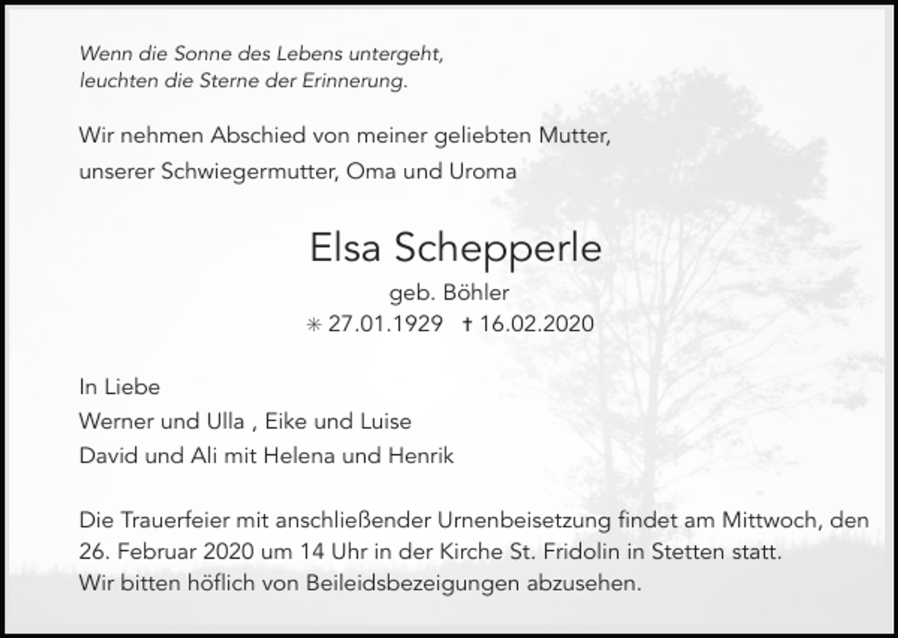 <p>Wenn die Sonne des Lebens untergeht,<br />leuchten die Sterne der Erinnerung.</p><p>Wir nehmen Abschied von meiner geliebten Mutter,<br />unserer Schwiegermutter, Oma und Uroma</p><p>Elsa Schepperle<br />geb. Böhler<br />✳ 27.01.1929 ✝ 16.02.2020</p><p>In Liebe<br />Werner und Ulla , Eike und Luise<br />David und Ali mit Helena und Henrik<br />Die Trauerfeier mit anschließender Urnenbeisetzung findet am Mittwoch, den<br />26. Februar 2020 um 14 Uhr in der Kirche St. Fridolin in Stetten statt.<br />Wir bitten höflich von Beileidsbezeigungen abzusehen.</p>