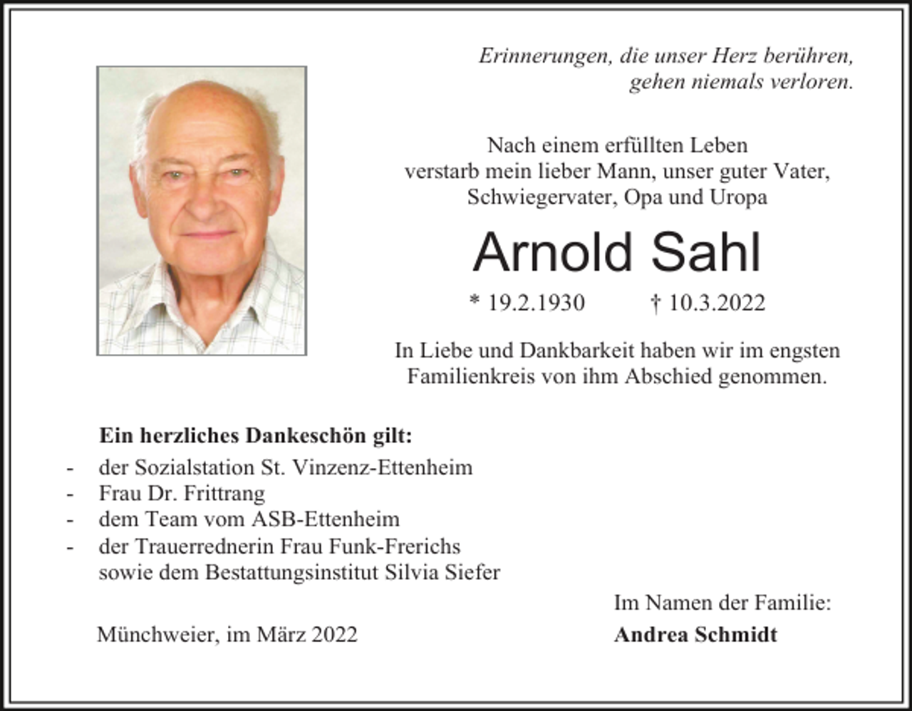 <p>Erinnerungen, die unser Herz berühren,<br />gehen niemals verloren.<br />Nach einem erfüllten Leben<br />verstarb mein lieber Mann, unser guter Vater,<br />Schwiegervater, Opa und Uropa</p><p>Arnold Sahl<br />* 19.2.1930</p><p>† 10.3.2022</p><p>In Liebe und Dankbarkeit haben wir im engsten<br />Familienkreis von ihm Abschied genommen.</p><p>-</p><p>Ein herzliches Dankeschön gilt:<br />der Sozialstation St. Vinzenz-Ettenheim<br />Frau Dr. Frittrang<br />dem Team vom ASB-Ettenheim<br />der Trauerrednerin Frau Funk-Frerichs<br />sowie dem Bestattungsinstitut Silvia Siefer<br />Münchweier, im März 2022</p><p>Im Namen der Familie:<br />Andrea Schmidt</p>