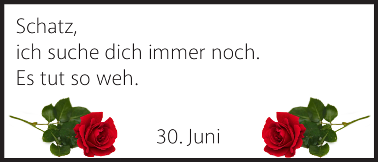 <p>Schatz,<br />ich suche dich immer noch.<br />Es tut so weh.<br />30. Juni</p>