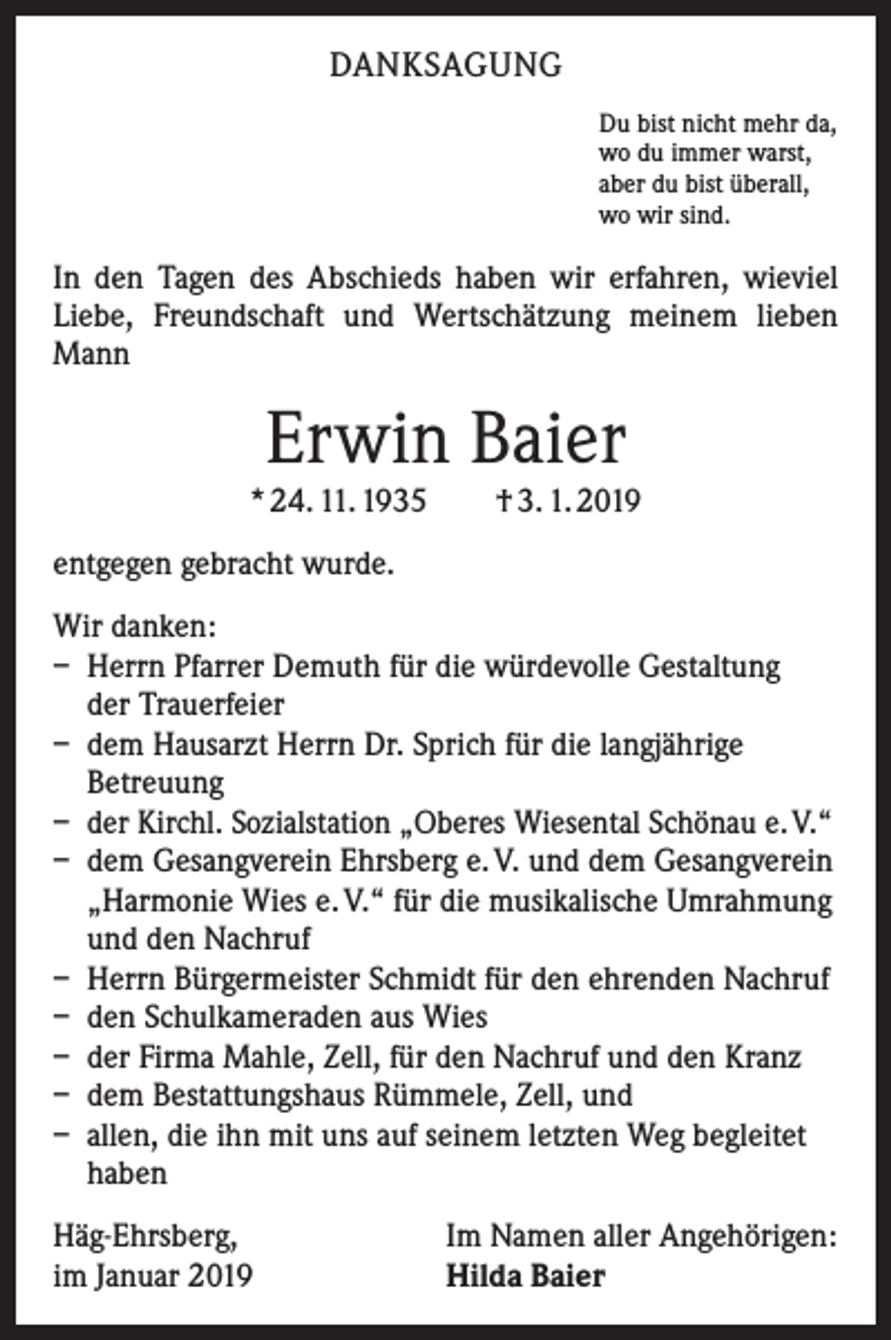 <p>DANKSAGUNG<br />Du bist nicht mehr da,<br />wo du immer warst,<br />aber du bist überall,<br />wo wir sind.</p><p>In den Tagen des Abschieds haben wir erfahren, wieviel<br />­Liebe, Freundschaft und Wertschätzung meinem lieben<br />Mann</p><p>Erwin Baier</p><p>* 24. 11. 1935 † 3. 1. 2019<br />entgegen gebracht wurde.<br />Wir danken:<br />– Herrn Pfarrer Demuth für die würdevolle Gestaltung<br />der Trauerfeier<br />– dem Hausarzt Herrn Dr. Sprich für die langjährige<br />Betreuung<br />– der Kirchl. Sozialstation „Oberes Wiesental Schönau e. V.“<br />– dem Gesangverein Ehrsberg e. V. und dem Gesangverein<br />„Harmonie Wies e. V.“ für die musikalische Umrahmung<br />und den Nachruf<br />– Herrn Bürgermeister Schmidt für den ehrenden Nachruf<br />– den Schulkameraden aus Wies<br />– der Firma Mahle, Zell, für den Nachruf und den Kranz<br />– dem Bestattungshaus Rümmele, Zell, und<br />– allen, die ihn mit uns auf seinem letzten Weg begleitet<br />haben<br />Häg-Ehrsberg,<br />im Januar 2019</p><p>Im Namen aller Angehörigen:<br />Hilda Baier</p>