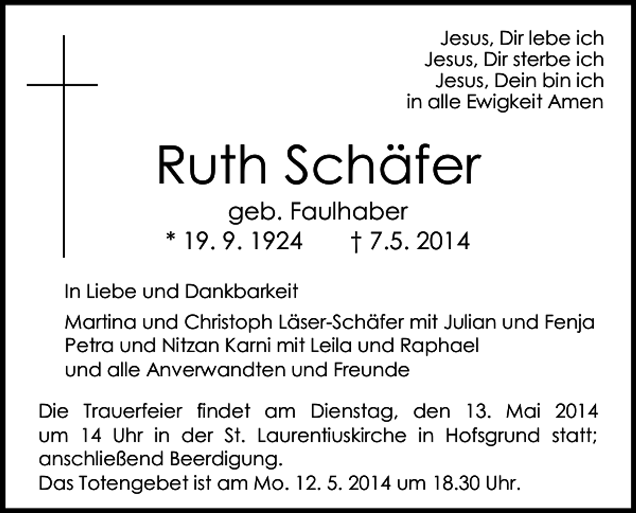 <p>Jesus, Dir lebe ich<br />Jesus, Dir sterbe ich<br />Jesus, Dein bin ich<br />in alle Ewigkeit Amen</p><p>Ruth Schäfer<br />geb. Faulhaber<br />* 19. 9. 1924<br />† 7.5. 2014</p><p>In Liebe und Dankbarkeit<br />Martina und Christoph Läser-Schäfer mit Julian und Fenja<br />Petra und Nitzan Karni mit Leila und Raphael<br />und alle Anverwandten und Freunde<br />Die Trauerfeier findet am Dienstag, den 13. Mai 2014<br />um 14 Uhr in der St. Laurentiuskirche in Hofsgrund statt;<br />anschließend Beerdigung.<br />Das Totengebet ist am Mo. 12. 5. 2014 um 18.30 Uhr.</p>