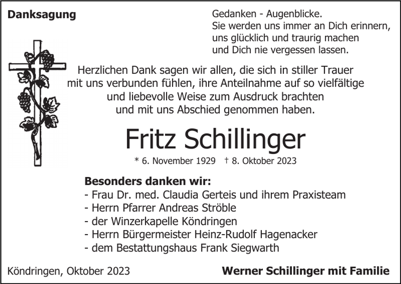<p>Danksagung</p><p>Gedanken - Augenblicke.<br />Sie werden uns immer an Dich erinnern,<br />uns glücklich und traurig machen<br />und Dich nie vergessen lassen.</p><p>Herzlichen Dank sagen wir allen, die sich in stiller Trauer<br />mit uns verbunden fühlen, ihre Anteilnahme auf so vielfältige<br />und liebevolle Weise zum Ausdruck brachten<br />und mit uns Abschied genommen haben.</p><p>Fritz Schillinger<br />* 6. November 1929 † 8. Oktober 2023</p><p>Besonders danken wir:<br />- Frau Dr. med. Claudia Gerteis und ihrem Praxisteam<br />- Herrn Pfarrer Andreas Ströble<br />- der Winzerkapelle Köndringen<br />- Herrn Bürgermeister Heinz-Rudolf Hagenacker<br />- dem Bestattungshaus Frank Siegwarth<br />Köndringen, Oktober 2023</p><p>Werner Schillinger mit Familie</p>