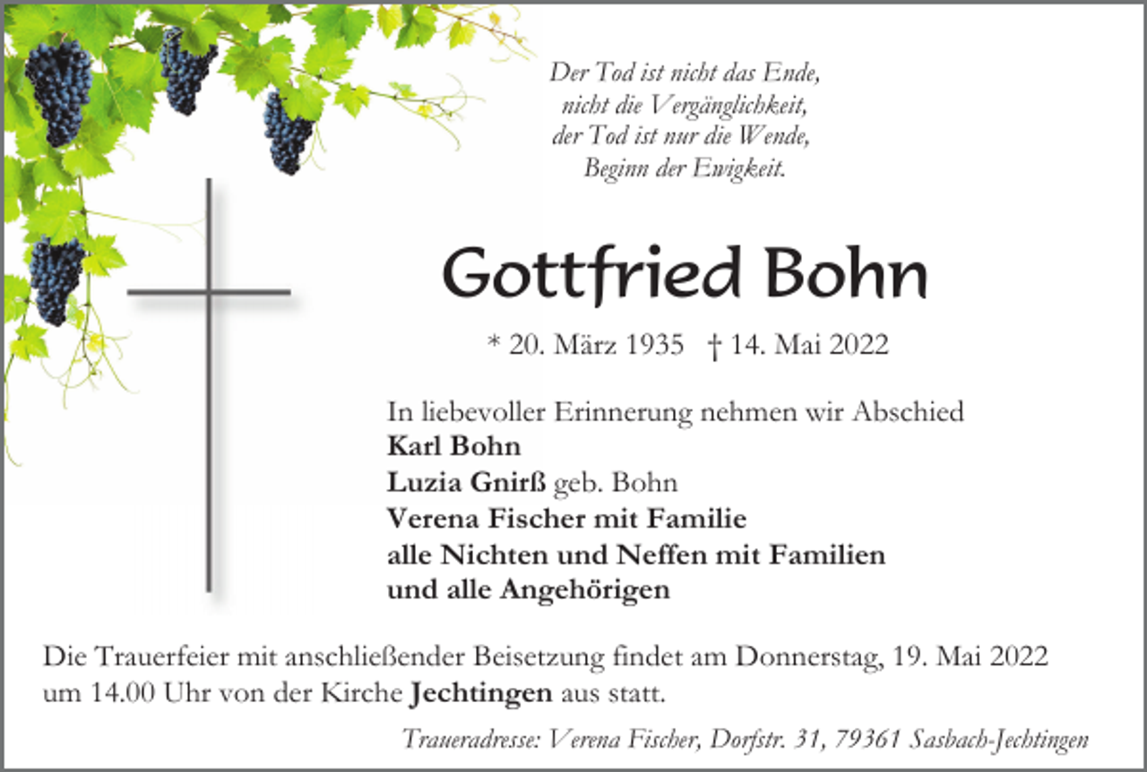 <p>Der Tod ist nicht das Ende,<br />nicht die Vergänglichkeit,<br />der Tod ist nur die Wende,<br />Beginn der Ewigkeit.</p><p>Gottfried Bohn<br />* 20. März 1935 † 14. Mai 2022<br />In liebevoller Erinnerung nehmen wir Abschied<br />Karl Bohn<br />Luzia Gnirß geb. Bohn<br />Verena Fischer mit Familie<br />alle Nichten und Neffen mit Familien<br />und alle Angehörigen<br />Die Trauerfeier mit anschließender Beisetzung findet am Donnerstag, 19. Mai 2022<br />um 14.00 Uhr von der Kirche Jechtingen aus statt.<br />Traueradresse: Verena Fischer, Dorfstr. 31, 79361 Sasbach-Jechtingen</p>