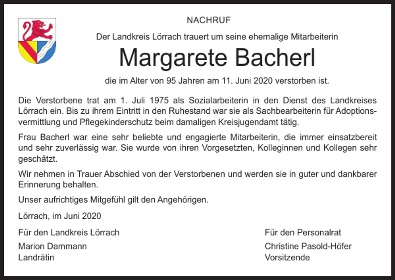 <p>NACHRUF<br />Der Landkreis Lörrach trauert um seine ehemalige Mitarbeiterin</p><p>Margarete Bacherl</p><p>die im Alter von 95 Jahren am 11. Juni 2020 verstorben ist.<br />Die Verstorbene trat am 1. Juli 1975 als Sozialarbeiterin in den Dienst des Landkreises<br />Lörrach ein. Bis zu ihrem Eintritt in den Ruhestand war sie als Sachbearbeiterin für Adoptionsvermittlung und Pflegekinderschutz beim damaligen Kreisjugendamt tätig.<br />Frau Bacherl war eine sehr beliebte und engagierte Mitarbeiterin, die immer einsatzbereit<br />und sehr zuverlässig war. Sie wurde von ihren Vorgesetzten, Kolleginnen und Kollegen sehr<br />geschätzt.<br />Wir nehmen in Trauer Abschied von der Verstorbenen und werden sie in ­guter und dankbarer<br />Erinnerung behalten.<br />Unser aufrichtiges Mitgefühl gilt den Angehörigen.<br />Lörrach, im Juni 2020<br />Für den Landkreis Lörrach</p><p>Für den Personalrat</p><p>Marion Dammann<br />Christine Pasold-Höfer<br />Landrätin Vorsitzende</p>