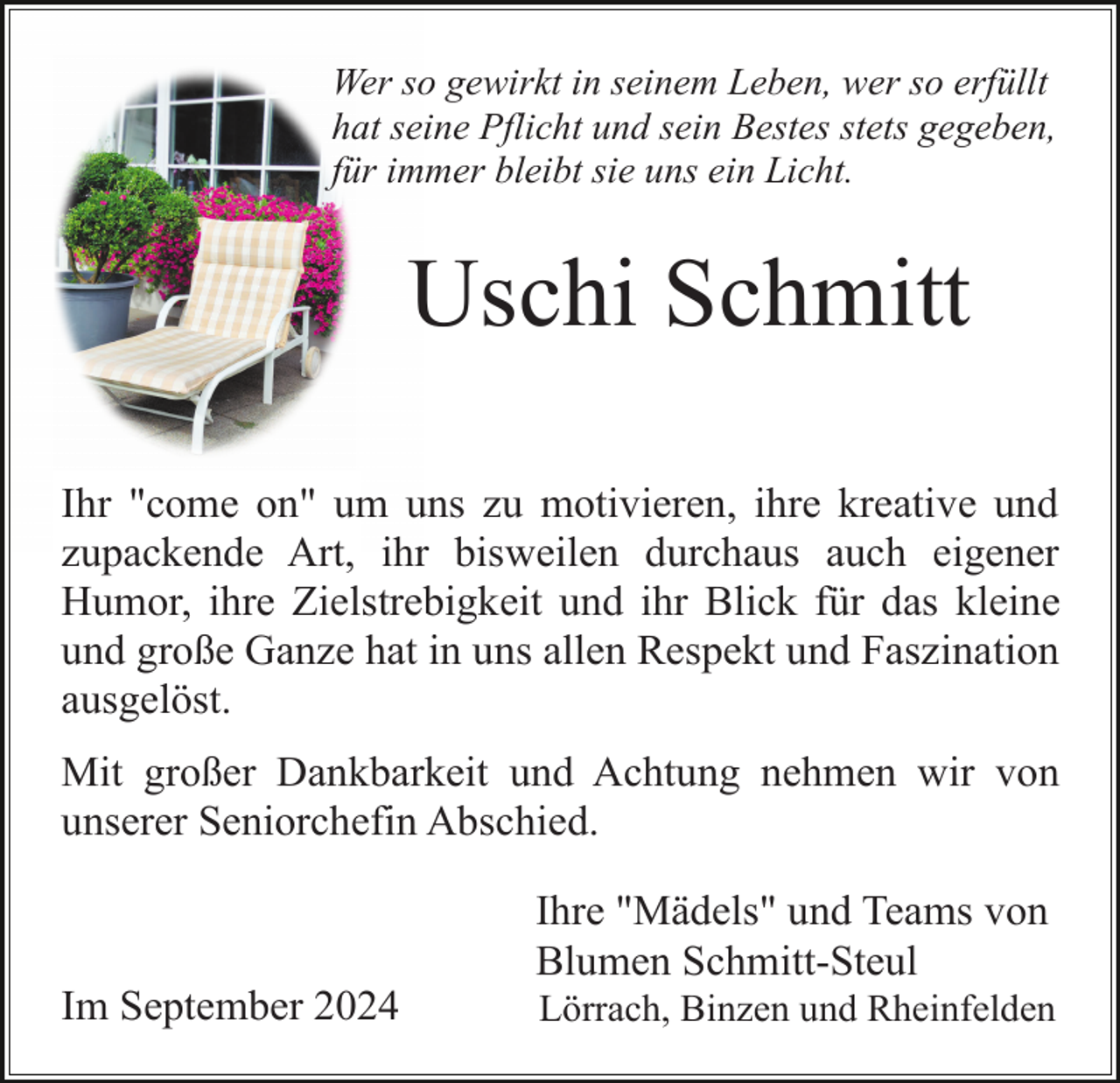 <p>Wer so gewirkt in seinem Leben, wer so erfüllt<br />hat seine Pflicht und sein Bestes stets gegeben,<br />für immer bleibt sie uns ein Licht.</p><p>Uschi Schmitt<br />Ihr "come on" um uns zu motivieren, ihre kreative und<br />zupackende Art, ihr bisweilen durchaus auch eigener<br />Humor, ihre Zielstrebigkeit und ihr Blick für das kleine<br />und große Ganze hat in uns allen Respekt und Faszination<br />ausgelöst.<br />Mit großer Dankbarkeit und Achtung nehmen wir von<br />unserer Seniorchefin Abschied.<br />Ihre "Mädels" und Teams von<br />Blumen Schmitt-Steul<br />Im September 2024</p><p>Lörrach, Binzen und Rheinfelden</p>