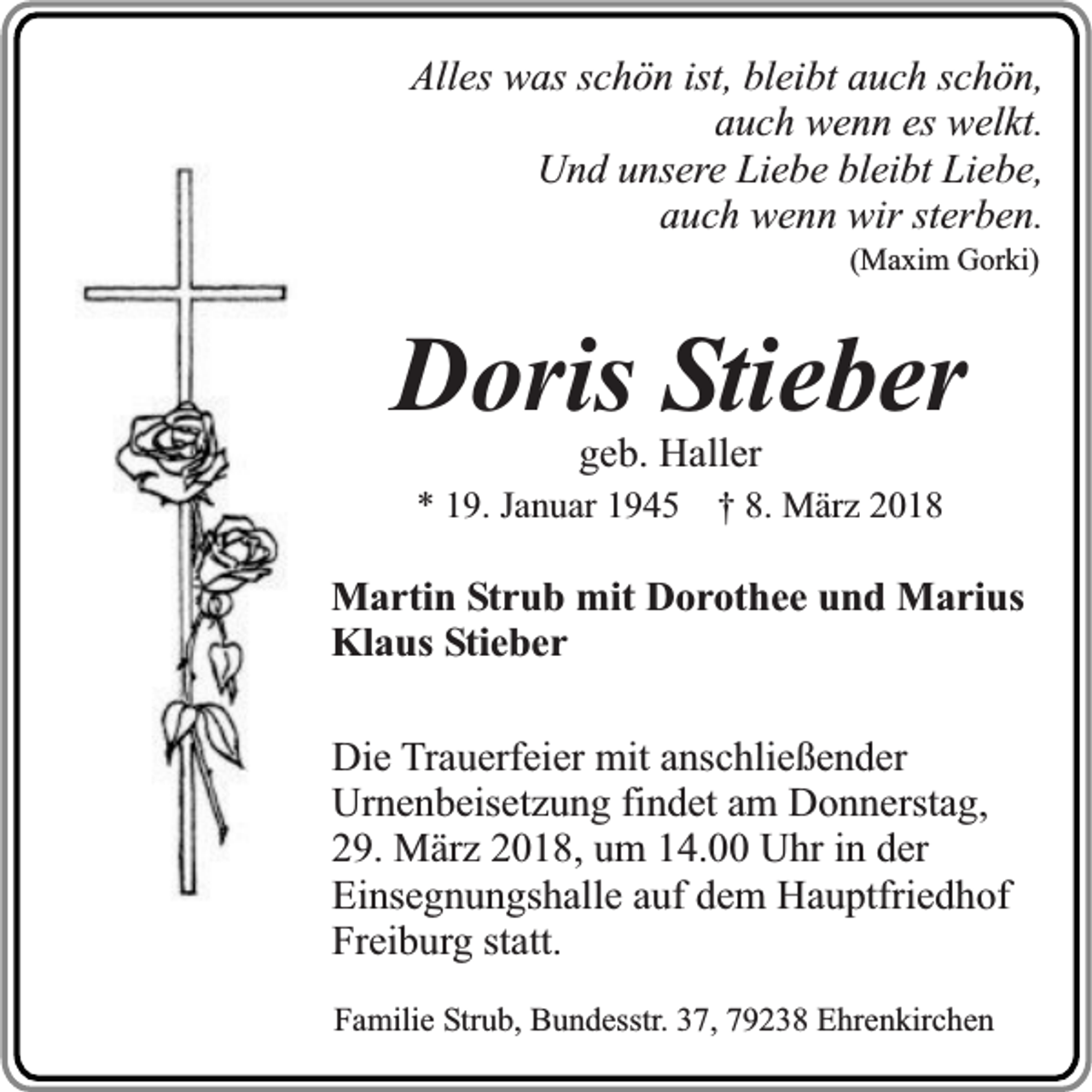 <p>Alles was schön ist, bleibt auch schön,<br />auch wenn es welkt.<br />Und unsere Liebe bleibt Liebe,<br />auch wenn wir sterben.<br />(Maxim Gorki)</p><p>Doris Stieber<br />geb. Haller</p><p>* 19. Januar 1945 † 8. März 2018</p><p>Martin Strub mit Dorothee und Marius<br />Klaus Stieber<br />Die Trauerfeier mit anschließender<br />Urnenbeisetzung findet am Donnerstag,<br />29. März 2018, um 14.00 Uhr in der<br />Einsegnungshalle auf dem Hauptfriedhof<br />Freiburg statt.<br />Familie Strub, Bundesstr. 37, 79238 Ehrenkirchen</p>