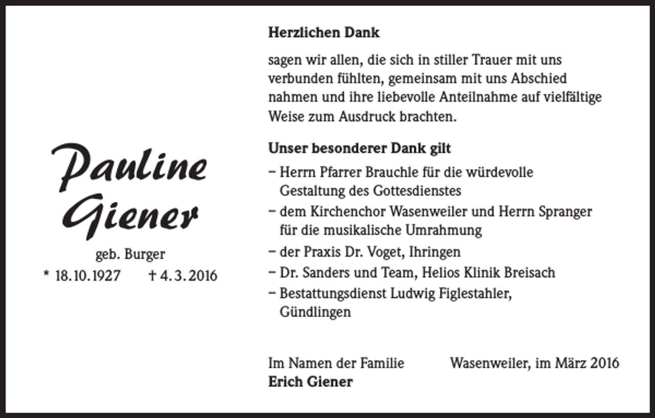 <p>Herzlichen Dank<br />sagen wir allen, die sich in stiller Trauer mit uns<br />verbunden fühlten, gemeinsam mit uns Abschied<br />nahmen und ihre liebevolle Anteilnahme auf vielfältige<br />Weise zum Ausdruck brachten.</p><p>Pauline<br />Giener<br />geb. Burger<br />* 18.10.1927<br />† 4. 3. 2016</p><p>Unser besonderer Dank gilt<br />– Herrn Pfarrer Brauchle für die würdevolle<br />Gestaltung des Gottesdienstes<br />– dem Kirchenchor Wasenweiler und Herrn Spranger<br />für die musikalische Umrahmung<br />– der Praxis Dr. Voget, Ihringen<br />– Dr. Sanders und Team, Helios Klinik Breisach<br />– Bestattungsdienst Ludwig Figlestahler,<br />Gündlingen<br />Im Namen der Familie<br />Erich Giener</p><p>Wasenweiler, im März 2016</p>