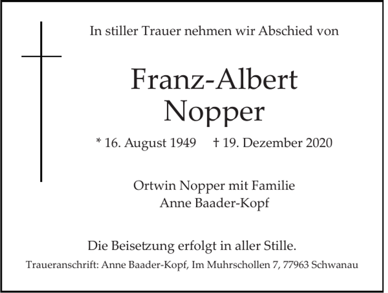 <p>In stiller Trauer nehmen wir Abschied von</p><p>Franz­Albert<br />Nopper<br />* 16. August 1949</p><p>† 19. Dezember 2020</p><p>Ortwin Nopper mit Familie<br />Anne Baader­Kopf<br />Die Beisetzung erfolgt in aller Stille.<br />Traueranschrift: Anne Baader­Kopf, Im Muhrschollen 7, 77963 Schwanau</p>