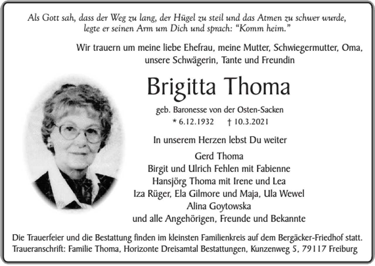 <p>Als Gott sah, dass der Weg zu lang, der Hügel zu steil und das Atmen zu schwer wurde,<br />legte er seinen Arm um Dich und sprach: “Komm heim.”<br />Wir trauern um meine liebe Ehefrau, meine Mutter, Schwiegermutter, Oma,<br />unsere Schwägerin, Tante und Freundin</p><p>Brigitta Thoma<br />geb. Baronesse von der Osten-Sacken<br />* 6.12.1932</p><p>† 10.3.2021</p><p>In unserem Herzen lebst Du weiter<br />Gerd Thoma<br />Birgit und Ulrich Fehlen mit Fabienne<br />Hansjörg Thoma mit Irene und Lea<br />Iza Rüger, Ela Gilmore und Maja, Ula Wewel<br />Alina Goytowska<br />und alle Angehörigen, Freunde und Bekannte<br />Die Trauerfeier und die Bestattung finden im kleinsten Familienkreis auf dem Bergäcker-Friedhof statt.<br />Traueranschrift: Familie Thoma, Horizonte Dreisamtal Bestattungen, Kunzenweg 5, 79117 Freiburg</p>
