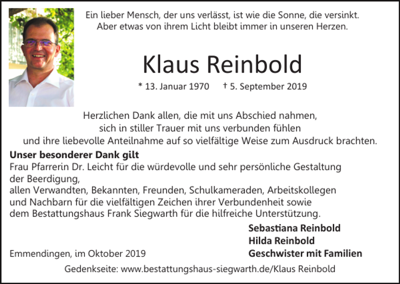 <p>Ein lieber Mensch, der uns verlässt, ist wie die Sonne, die versinkt.<br />Aber etwas von ihrem Licht bleibt immer in unseren Herzen.</p><p>Klaus Reinbold<br />* 13. Januar 1970</p><p>† 5. September 2019</p><p>Herzlichen Dank allen, die mit uns Abschied nahmen,<br />sich in stiller Trauer mit uns verbunden fühlen<br />und ihre liebevolle Anteilnahme auf so vielfältige Weise zum Ausdruck brachten.<br />Unser besonderer Dank gilt<br />Frau Pfarrerin Dr. Leicht für die würdevolle und sehr persönliche Gestaltung<br />der Beerdigung,<br />allen Verwandten, Bekannten, Freunden, Schulkameraden, Arbeitskollegen<br />und Nachbarn für die vielfältigen Zeichen ihrer Verbundenheit sowie<br />dem Bestattungshaus Frank Siegwarth für die hilfreiche Unterstützung.</p><p>Emmendingen, im Oktober 2019</p><p>Sebas�ana Reinbold<br />Hilda Reinbold<br />Geschwister mit Familien</p><p>Gedenkseite: www.bestattungshaus-siegwarth.de/Klaus Reinbold</p>
