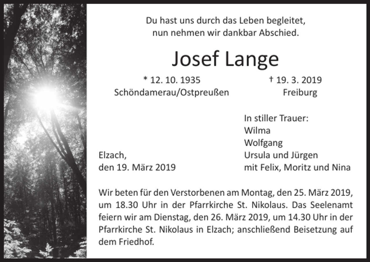 <p>Du hast uns durch das Leben begleitet,<br />nun nehmen wir dankbar Abschied.</p><p>Josef Lange</p><p>* 12. 10. 1935<br />Schöndamerau/Ostpreußen</p><p>† 19. 3. 2019<br />Freiburg</p><p>In stiller Trauer:<br />Wilma<br />Wolfgang<br />Elzach,<br />Ursula und Jürgen<br />den 19. März 2019<br />mit Felix, Moritz und Nina<br />Wir beten für den Verstorbenen am Montag, den 25. März 2019,<br />um 18.30 Uhr in der Pfarrkirche St. Nikolaus. Das Seelenamt<br />­feiern wir am Dienstag, den 26. März 2019, um 14.30 Uhr in der<br />Pfarrkirche St. Nikolaus in Elzach; anschließend Beisetzung auf<br />dem Friedhof.</p>