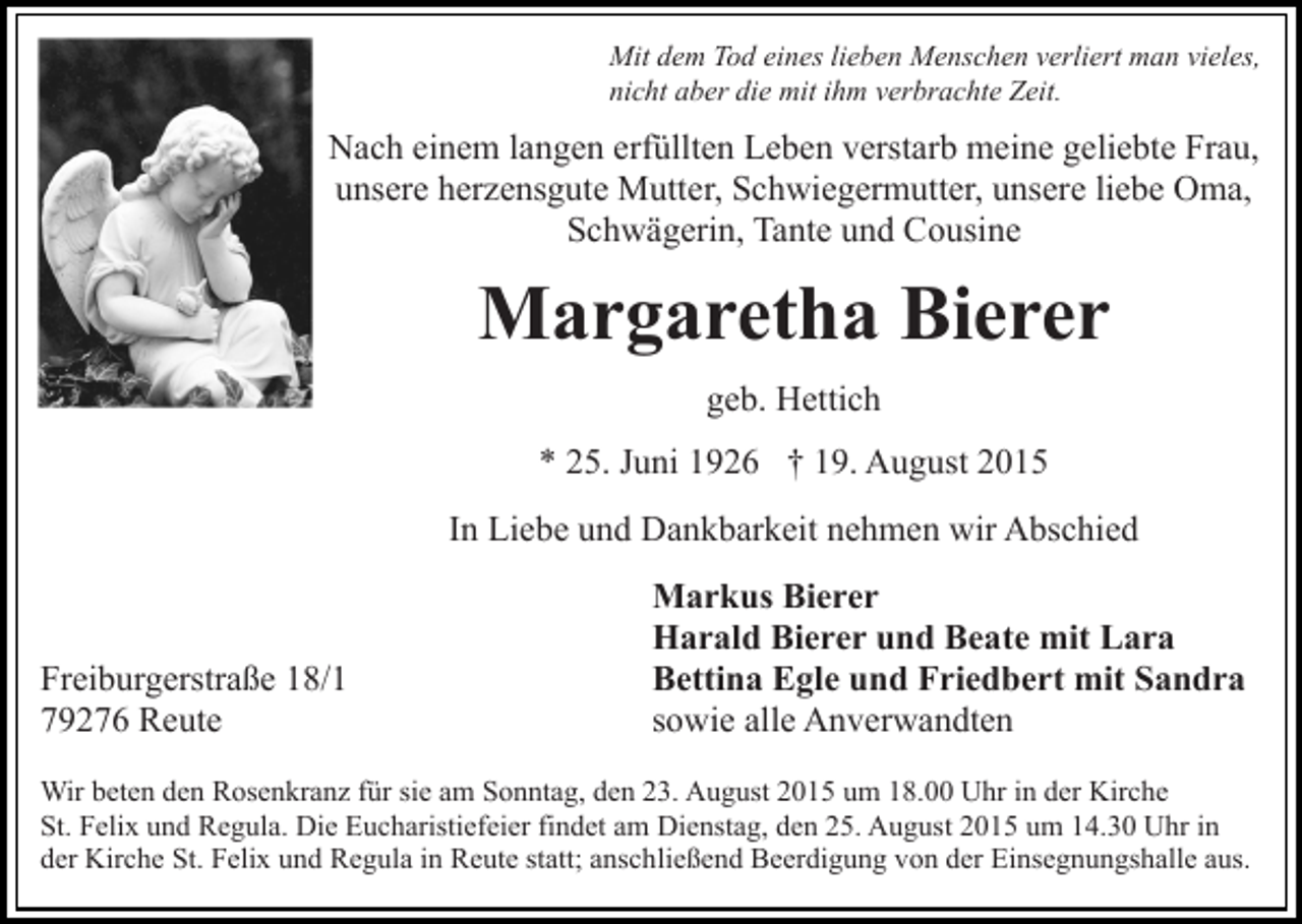 <p>Mit dem Tod eines lieben Menschen verliert man vieles,<br />nicht aber die mit ihm verbrachte Zeit.</p><p>Nach einem langen erfüllten Leben verstarb meine geliebte Frau,<br />unsere herzensgute Mutter, Schwiegermutter, unsere liebe Oma,<br />Schwägerin, Tante und Cousine</p><p>Margaretha Bierer<br />geb. Hettich<br />* 25. Juni 1926 † 19. August 2015<br />In Liebe und Dankbarkeit nehmen wir Abschied</p><p>Freiburgerstraße 18/1<br />79276 Reute</p><p>Markus Bierer<br />Harald Bierer und Beate mit Lara<br />Bettina Egle und Friedbert mit Sandra<br />sowie alle Anverwandten</p><p>Wir beten den Rosenkranz für sie am Sonntag, den 23. August 2015 um 18.00 Uhr in der Kirche<br />St. Felix und Regula. Die Eucharistiefeier findet am Dienstag, den 25. August 2015 um 14.30 Uhr in<br />der Kirche St. Felix und Regula in Reute statt; anschließend Beerdigung von der Einsegnungshalle aus.</p>