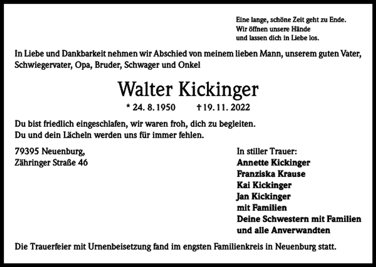<p>Eine lange, schöne Zeit geht zu Ende.<br />Wir öffnen unsere Hände<br />und lassen dich in Liebe los.</p><p>In Liebe und Dankbarkeit nehmen wir Abschied von meinem lieben Mann, unserem guten Vater,<br />Schwiegervater, Opa, Bruder, Schwager und Onkel</p><p>Walter Kickinger<br />* 24. 8. 1950</p><p>† 19. 11. 2022</p><p>Du bist friedlich eingeschlafen, wir waren froh, dich zu begleiten.<br />Du und dein Lächeln werden uns für immer fehlen.<br />79395 Neuenburg,<br />In stiller Trauer:<br />Zähringer Straße 46 Annette Kickinger<br />Franziska Krause<br />Kai Kickinger<br />Jan Kickinger<br />mit Familien<br />Deine Schwestern mit Familien<br />und alle Anverwandten<br />Die Trauerfeier mit Urnenbeisetzung fand im engsten Familienkreis in Neuenburg statt.</p>