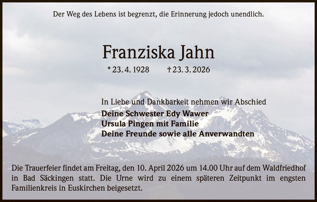Der Weg des Lebens ist begrenzt, die Erinnerung jedoch unendlich.

Franziska Jahn
* 23. 4. 1928   † 23. 3. 2026

In Liebe und Dankbarkeit nehmen wir Abschied
Deine Schwester Edy Wawer
Ursula Pingen mit Familie
Deine Freunde sowie alle Anverwandten

Die Trauerfeier findet am Freitag, den 10. April 2026 um 14.00 Uhr auf dem Waldfriedhof
in Bad Säckingen statt. Die Urne wird zu einem späteren Zeitpunkt im engsten
Familienkreis in Euskirchen beigesetzt.