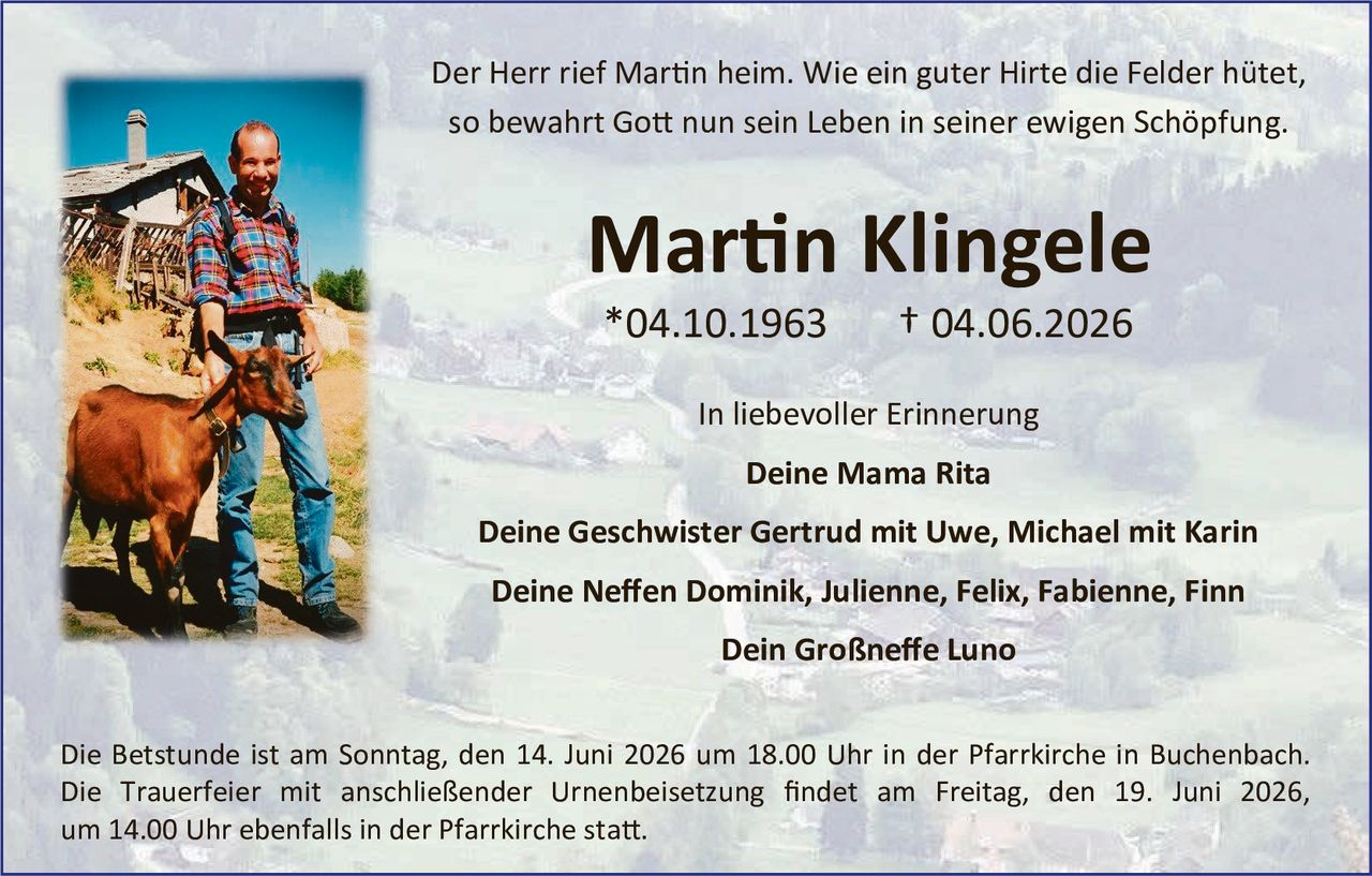 <p>Der Herr rief Martin heim. Wie ein guter Hirte die Felder hütet, so bewahrt Gott nun sein Leben in seiner ewigen Schöpfung.</p>

<p><strong>Martin Klingele</strong></p>
<p>*04.10.1963     † 04.06.2026</p>

<p>In liebevoller Erinnerung</p>
<p><strong>Deine Mama Rita</strong></p>

<p><strong>Deine Geschwister Gertrud mit Uwe, Michael mit Karin</strong></p>

<p><strong>Deine Neffen Dominik, Julienne, Felix, Fabienne, Finn</strong></p>

<p><strong>Dein Großneffe Luno</strong></p>

<p>Die Betstunde ist am Sonntag, den 14. Juni 2026 um 18.00 Uhr in der Pfarrkirche in Buchenbach. Die Trauerfeier mit anschließender Urnenbeisetzung findet am Freitag, den 19. Juni 2026, um 14.00 Uhr ebenfalls in der Pfarrkirche statt.</p>