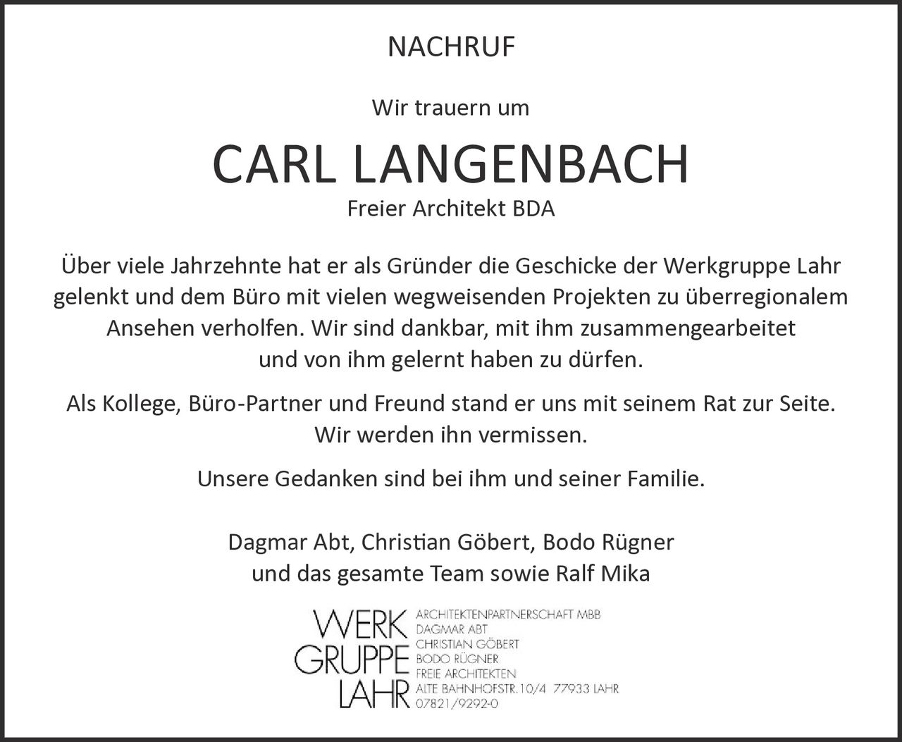 <p><strong>NACHRUF</strong></p>

<p>Wir trauern um</p>

<p><strong>CARL LANGENBACH</strong> Freier Architekt BDA</p>

<p>Über viele Jahrzehnte hat er als Gründer die Geschicke der Werkgruppe Lahr gelenkt und dem Büro mit vielen wegweisenden Projekten zu überregionalem Ansehen verholfen. Wir sind dankbar, mit ihm zusammengearbeitet und von ihm gelernt haben zu dürfen.</p>

<p>Als Kollege, Büro-Partner und Freund stand er uns mit seinem Rat zur Seite. Wir werden ihn vermissen.</p>

<p>Unsere Gedanken sind bei ihm und seiner Familie.</p>

<p>Dagmar Abt, Christian Göbert, Bodo Rügner<br/>und das gesamte Team sowie Ralf Mika</p>

<p><strong>WERKGRUPPE LAHR</strong><br/>Architektenpartnerschaft mbB<br/>Dagmar Abt<br/>Christian Göbert<br/>Bodo Rügner<br/>Freie Architekten<br/>Alte Bahnhofstr. 10/4 77933 Lahr<br/>07821/9292-0</p>