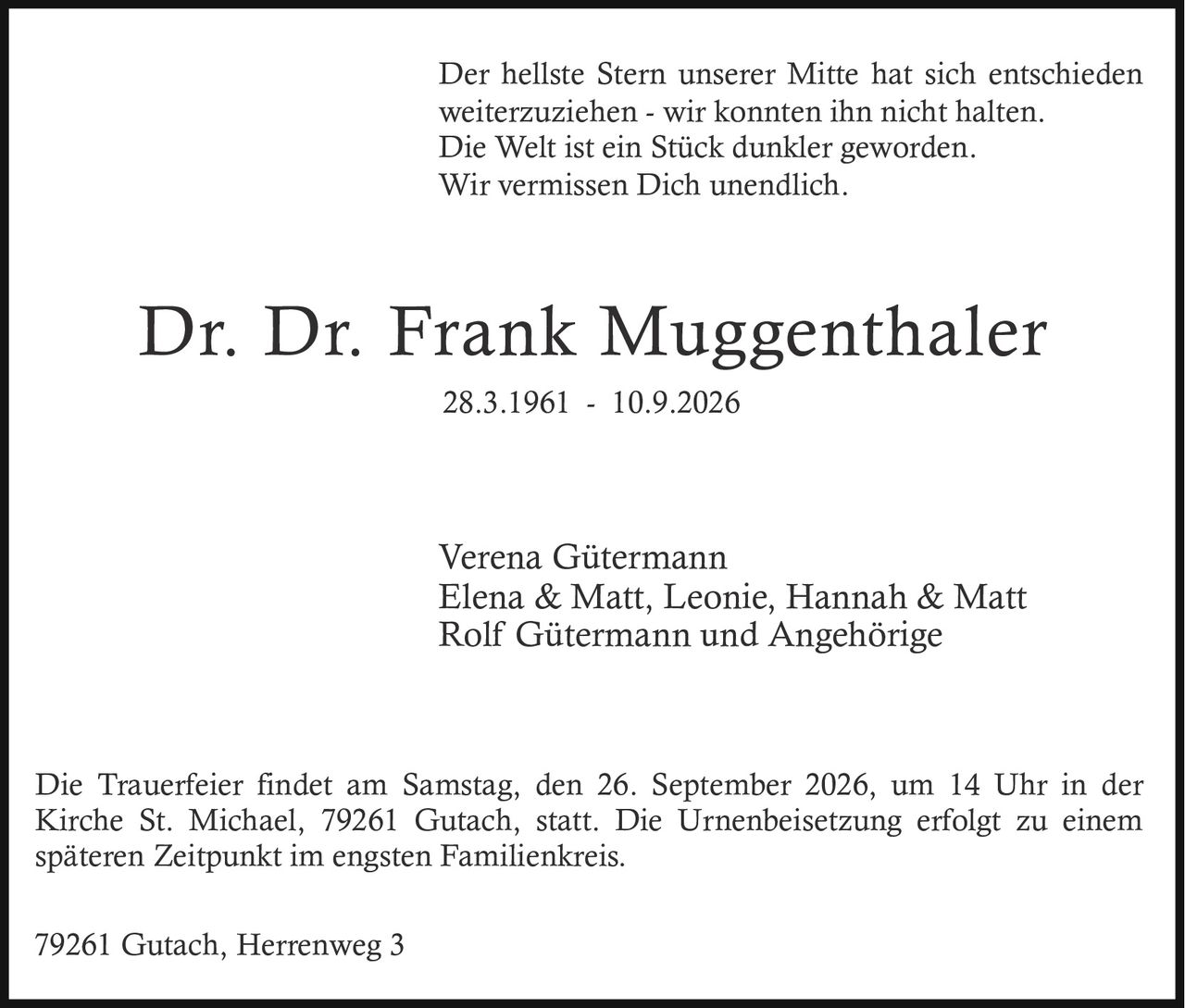 <p><strong>Dr. Dr. Frank Muggenthaler</strong></p>
<p>28.3.1961 - 10.9.2026</p>
<p>Der hellste Stern unserer Mitte hat sich entschieden weiterzuziehen - wir konnten ihn nicht halten. Die Welt ist ein Stück dunkler geworden. Wir vermissen Dich unendlich.</p>
<p>Die Trauerfeier findet am Samstag, den 26. September 2026, um 14 Uhr in der Kirche St. Michael, 79261 Gutach, statt. Die Urnenbeisetzung erfolgt zu einem späteren Zeitpunkt im engsten Familienkreis.</p>
<p>79261 Gutach, Herrenweg 3</p>
<p>Verena Gütermann<br>Elena & Matt, Leonie, Hannah & Matt<br>Rolf Gütermann und Angehörige</p>