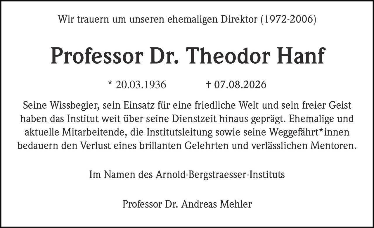 <p>Wir trauern um unseren ehemaligen Direktor (1972-2006)</p><p><strong>Professor Dr. Theodor Hanf</strong></p><p>* 20.03.1936 † 07.08.2026</p><p>Seine Wissbegier, sein Einsatz für eine friedliche Welt und sein freier Geist haben das Institut weit über seine Dienstzeit hinaus geprägt. Ehemalige und aktuelle Mitarbeitende, die Institutsleitung sowie seine Weggefährt*innen bedauern den Verlust eines brillanten Gelehrten und verlässlichen Mentoren.</p><p>Im Namen des Arnold-Bergstraesser-Instituts</p><p>Professor Dr. Andreas Mehler</p>
