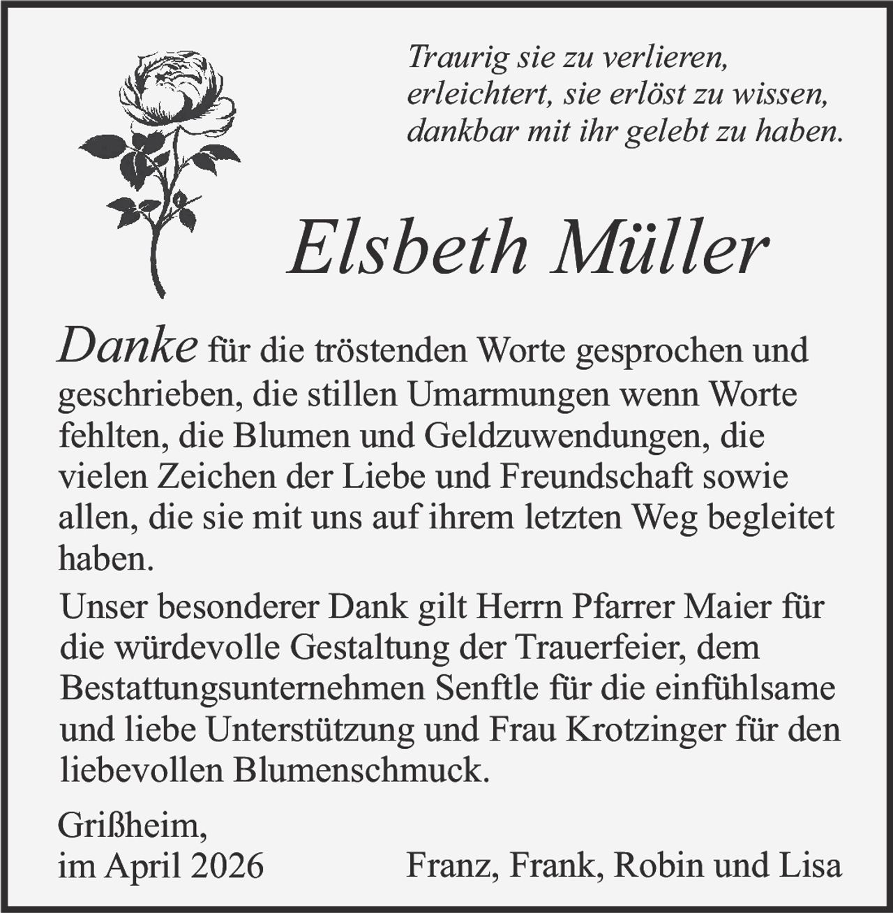 Traurig sie zu verlieren,
erleichtert, sie erlöst zu wissen,
dankbar mit ihr gelebt zu haben.

Elsbeth Müller
Danke für die tröstenden Worte gesprochen und

geschrieben, die stillen Umarmungen wenn Worte
fehlten, die Blumen und Geldzuwendungen, die
vielen Zeichen der Liebe und Freundschaft sowie
allen, die sie mit uns auf ihrem letzten Weg begleitet
haben.
Unser besonderer Dank gilt Herrn Pfarrer Maier für
die würdevolle Gestaltung der Trauerfeier, dem
Bestattungsunternehmen Senftle für die einfühlsame
und liebe Unterstützung und Frau Krotzinger für den
liebevollen Blumenschmuck.
Grißheim,
Franz, Frank, Robin und Lisa
im April 2026