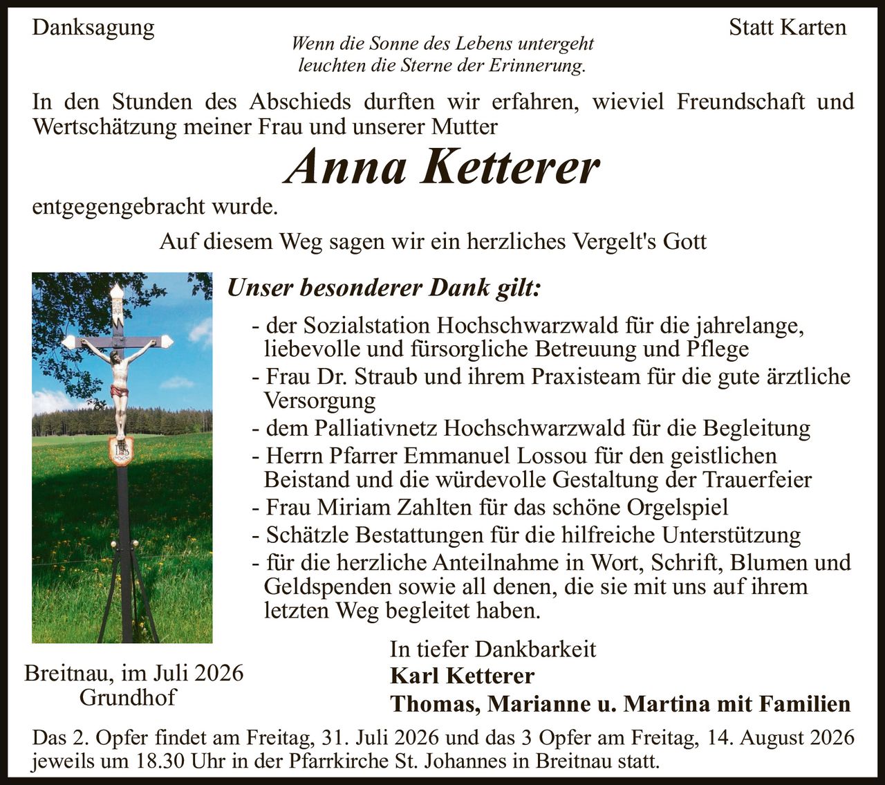 <p><strong>Danksagung</strong></p>

<p><i>Wenn die Sonne des Lebens untergeht<br/>leuchten die Sterne der Erinnerung.</i></p>

<p>In den Stunden des Abschieds durften wir erfahren, wieviel Freundschaft und Wertschätzung meiner Frau und unserer Mutter</p>

<p><strong><i>Anna Ketterer</i></strong></p>

<p>entgegengebracht wurde.</p>

<p>Auf diesem Weg sagen wir ein herzliches Vergelt's Gott</p>

<p><strong>Unser besonderer Dank gilt:</strong></p>

<p>- der Sozialstation Hochschwarzwald für die jahrelange, liebevolle und fürsorgliche Betreuung und Pflege<br/>
- Frau Dr. Straub und ihrem Praxisteam für die gute ärztliche Versorgung<br/>
- dem Palliativnetz Hochschwarzwald für die Begleitung<br/>
- Herrn Pfarrer Emmanuel Lossou für den geistlichen Beistand und die würdevolle Gestaltung der Trauerfeier<br/>
- Frau Miriam Zahlten für das schöne Orgelspiel<br/>
- Schätzle Bestattungen für die hilfreiche Unterstützung<br/>
- für die herzliche Anteilnahme in Wort, Schrift, Blumen und Geldspenden sowie all denen, die sie mit uns auf ihrem letzten Weg begleitet haben.</p>

<p>In tiefer Dankbarkeit<br/>
<strong>Karl Ketterer<br/>
Thomas, Marianne u. Martina mit Familien</strong></p>

<p>Breitnau, im Juli 2026<br/>
Grundhof</p>

<p>Das 2. Opfer findet am Freitag, 31. Juli 2026 und das 3 Opfer am Freitag, 14. August 2026 jeweils um 18.30 Uhr in der Pfarrkirche St. Johannes in Breitnau statt.</p>