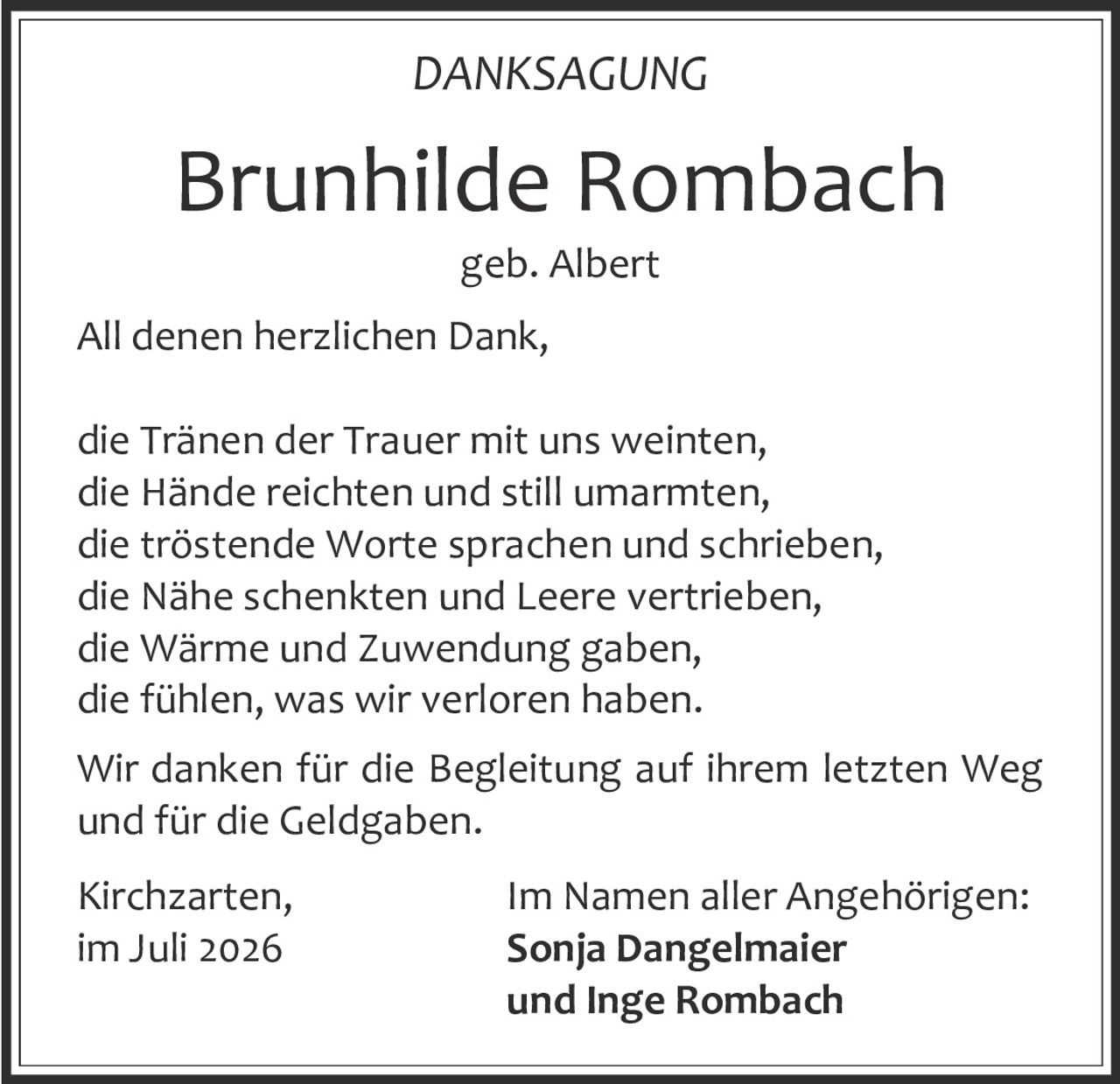 <p><strong>DANKSAGUNG</strong></p>
<p><strong>Brunhilde Rombach</strong><br />geb. Albert</p>
<p>All denen herzlichen Dank,</p>
<p>die Tränen der Trauer mit uns weinten,<br />
die Hände reichten und still umarmten,<br />
die tröstende Worte sprachen und schrieben,<br />
die Nähe schenkten und Leere vertrieben,<br />
die Wärme und Zuwendung gaben,<br />
die fühlen, was wir verloren haben.</p>
<p>Wir danken für die Begleitung auf ihrem letzten Weg und für die Geldgaben.</p>
<p>Kirchzarten, im Juli 2026</p>
<p>Im Namen aller Angehörigen:<br />
<strong>Sonja Dangelmaier<br />
und Inge Rombach</strong></p>