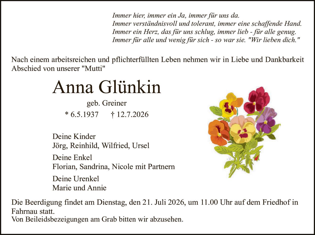 <p><i>Immer hier, immer ein Ja, immer für uns da.<br>Immer verständnisvoll und tolerant, immer eine schaffende Hand.<br>Immer ein Herz, das für uns schlug, immer lieb - für alle genug.<br>Immer für alle und wenig für sich - so war sie. "Wir lieben dich."</i></p>

<p>Nach einem arbeitsreichen und pflichterfüllten Leben nehmen wir in Liebe und Dankbarkeit Abschied von unserer "Mutti"</p>

<p><strong>Anna Glünkin</strong><br>geb. Greiner<br>* 6.5.1937     † 12.7.2026</p>

<p><strong>Deine Kinder</strong><br>Jörg, Reinhild, Wilfried, Ursel</p>

<p><strong>Deine Enkel</strong><br>Florian, Sandrina, Nicole mit Partnern</p>

<p><strong>Deine Urenkel</strong><br>Marie und Annie</p>

<p>Die Beerdigung findet am Dienstag, den 21. Juli 2026, um 11.00 Uhr auf dem Friedhof in Fahrnau statt.<br>Von Beileidsbezeignungen am Grab bitten wir abzusehen.</p>