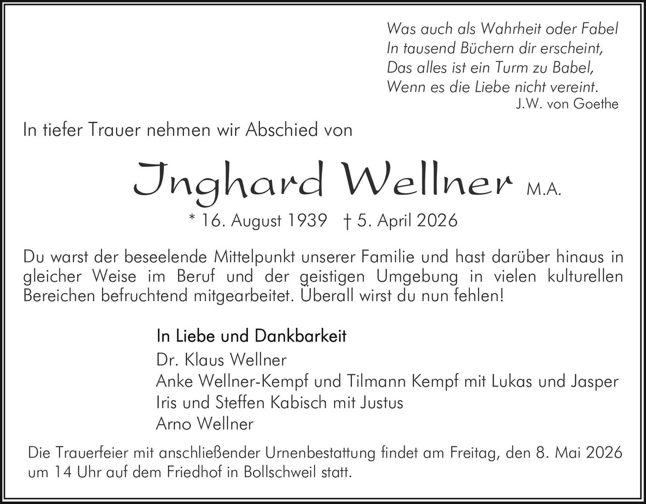 Was auch als Wahrheit oder Fabel
In tausend Büchern dir erscheint,
Das alles ist ein Turm zu Babel,
Wenn es die Liebe nicht vereint.

J.W. von Goethe

In tiefer Trauer nehmen wir Abschied von

Inghard Wellner

M.A.

* 16. August 1939 † 5. April 2026

Du warst der beseelende Mittelpunkt unserer Familie und hast darüber hinaus in
gleicher Weise im Beruf und der geistigen Umgebung in vielen kulturellen
Bereichen befruchtend mitgearbeitet. Überall wirst du nun fehlen!
Dr. Klaus Wellner
Anke Wellner-Kempf und Tilmann Kempf mit Lukas und Jasper
Iris und Steffen Kabisch mit Justus
Arno Wellner
Die Trauerfeier mit anschließender Urnenbestattung findet am Freitag, den 8. Mai 2026
um 14 Uhr auf dem Friedhof in Bollschweil statt.