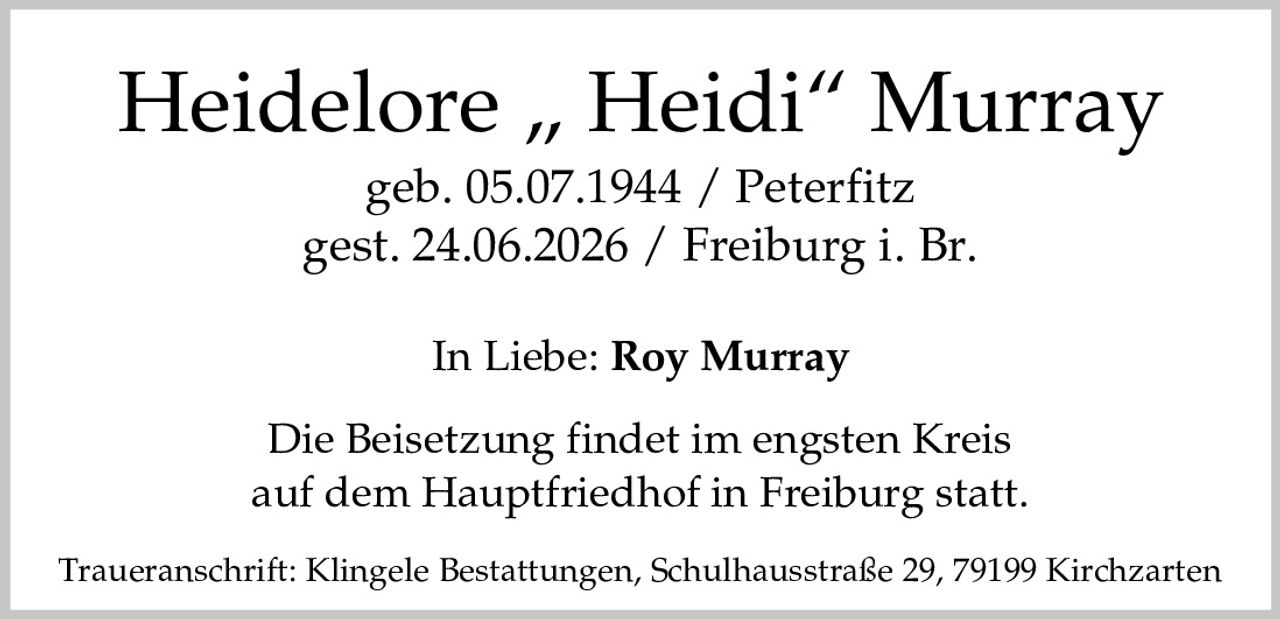 <p>Heidelore „Heidi" Murray<br>geb. 05.07.1944 / Peterfitz<br>gest. 24.06.2026 / Freiburg i. Br.</p><p>In Liebe: <strong>Roy Murray</strong></p><p>Die Beisetzung findet im engsten Kreis auf dem Hauptfriedhof in Freiburg statt.</p><p>Traueranschrift: Klingele Bestattungen, Schulhausstraße 29, 79199 Kirchzarten</p>
