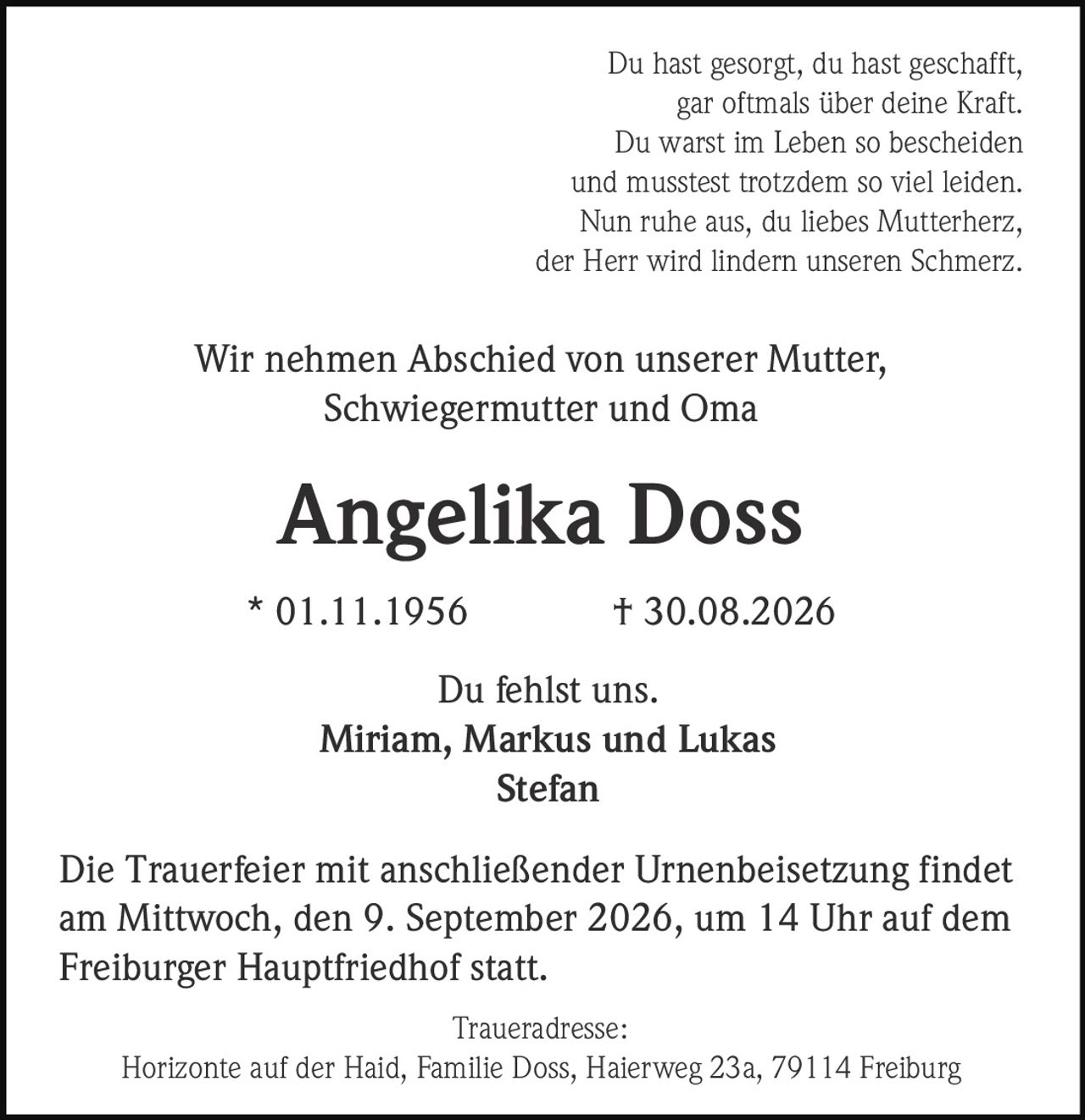<p>Du hast gesorgt, du hast geschafft,<br />gar oftmals über deine Kraft.<br />Du warst im Leben so bescheiden<br />und musstest trotzdem so viel leiden.<br />Nun ruhe aus, du liebes Mutterherz,<br />der Herr wird lindern unseren Schmerz.</p>

<p>Wir nehmen Abschied von unserer Mutter, Schwiegermutter und Oma</p>

<p><strong>Angelika Doss</strong><br />* 01.11.1956 † 30.08.2026</p>

<p>Du fehlst uns.<br />Miriam, Markus und Lukas<br />Stefan</p>

<p>Die Trauerfeier mit anschließender Urnenbeisetzung findet am Mittwoch, den 9. September 2026, um 14 Uhr auf dem Freiburger Hauptfriedhof statt.</p>

<p>Traueradresse:<br />Horizonte auf der Haid, Familie Doss, Haierweg 23a, 79114 Freiburg</p>