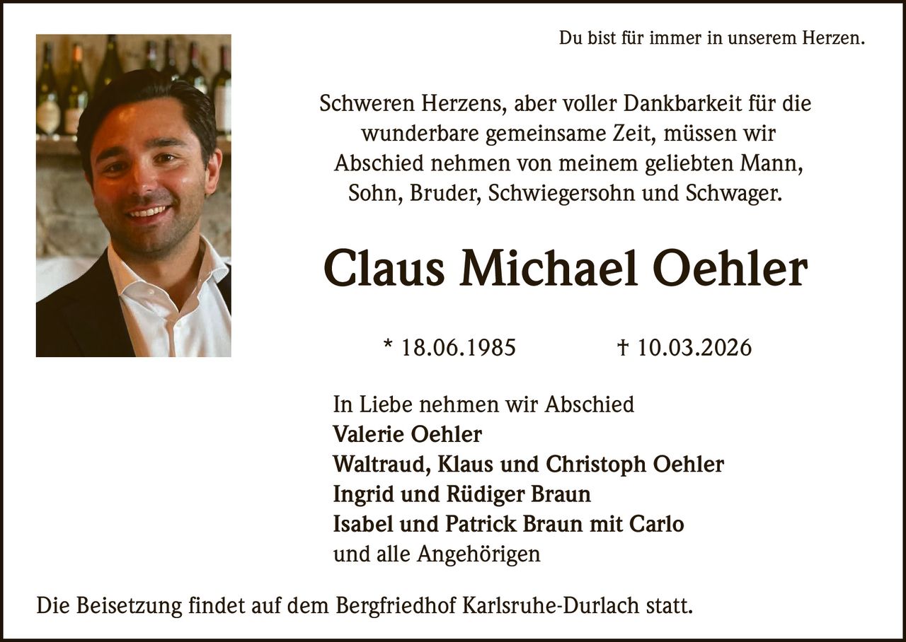 Du bist für immer in unserem Herzen.

Schweren Herzens, aber voller Dankbarkeit für die
wunderbare gemeinsame Zeit, müssen wir
Abschied nehmen von meinem geliebten Mann,
Sohn, Bruder, Schwiegersohn und Schwager.

Claus Michael Oehler
* 18.06.1985

† 10.03.2026

In Liebe nehmen wir Abschied
Valerie Oehler
Waltraud, Klaus und Christoph Oehler
Ingrid und Rüdiger Braun
Isabel und Patrick Braun mit Carlo
und alle Angehörigen
Die Beisetzung findet auf dem Bergfriedhof Karlsruhe-Durlach statt.