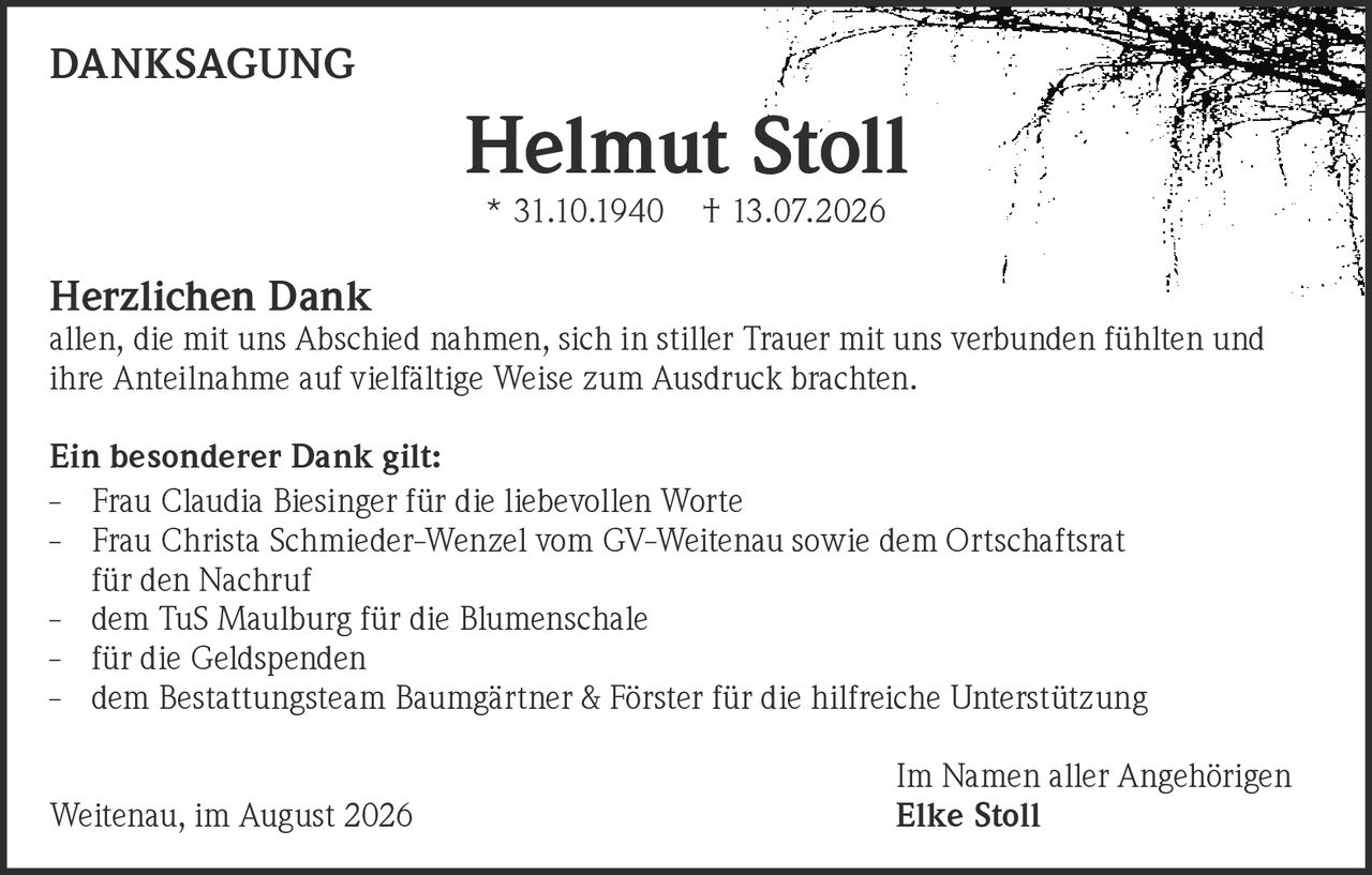 <p><strong>DANKSAGUNG</strong></p>

<p><strong>Helmut Stoll</strong><br>* 31.10.1940 † 13.07.2026</p>

<p><strong>Herzlichen Dank</strong><br>allen, die mit uns Abschied nahmen, sich in stiller Trauer mit uns verbunden fühlten und ihre Anteilnahme auf vielfältige Weise zum Ausdruck brachten.</p>

<p><strong>Ein besonderer Dank gilt:</strong></p>

<p>- Frau Claudia Biesinger für die liebevollen Worte<br>
- Frau Christa Schmieder-Wenzel vom GV-Weitenau sowie dem Ortschaftsrat für den Nachruf<br>
- dem TuS Maulburg für die Blumenschale<br>
- für die Geldspenden<br>
- dem Bestattungsteam Baumgärtner & Förster für die hilfreiche Unterstützung</p>

<p>Im Namen aller Angehörigen<br>
Weitenau, im August 2026 <strong>Elke Stoll</strong></p>