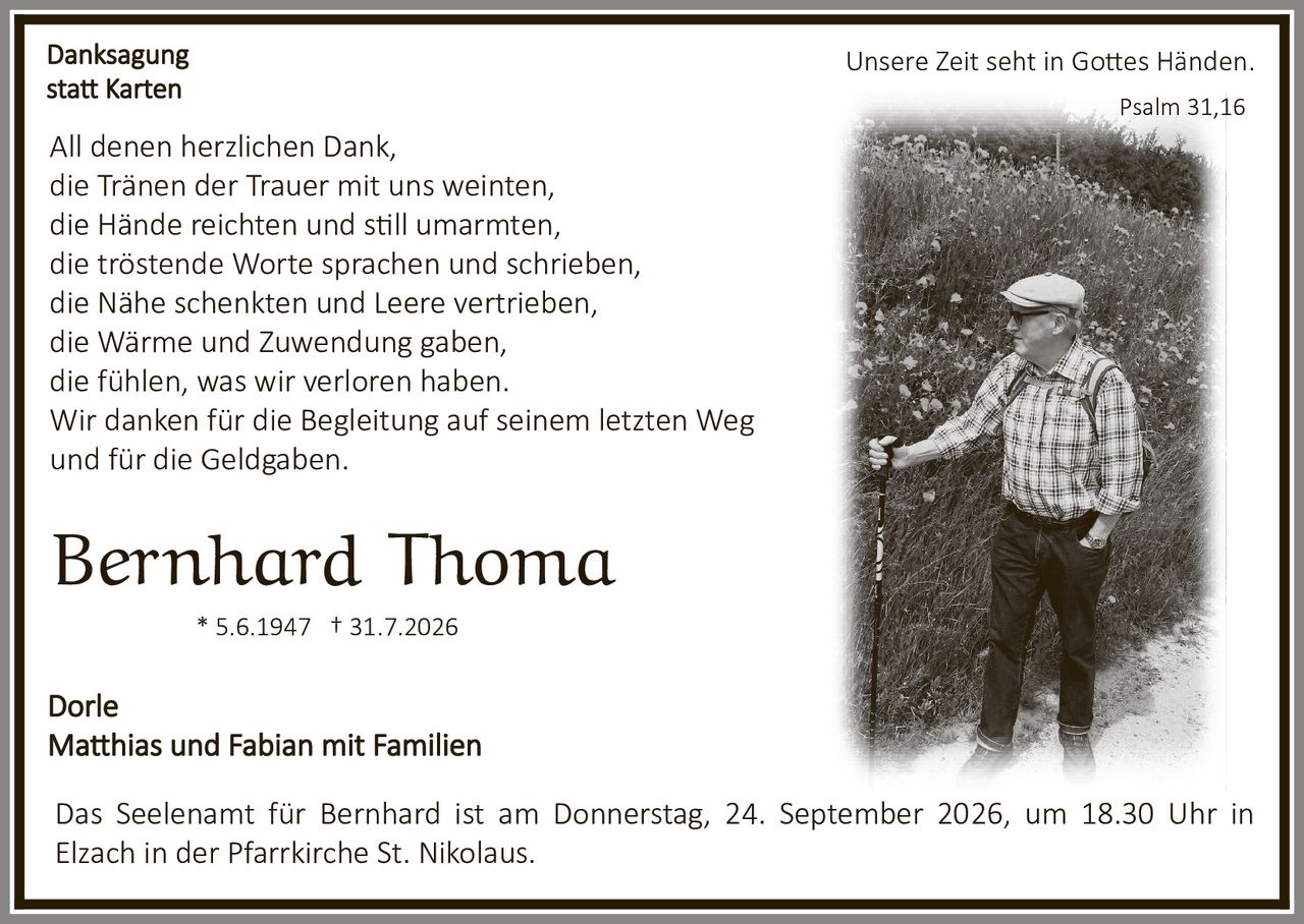 <p><strong>Danksagung statt Karten</strong></p>

<p>Unsere Zeit seht in Gottes Händen.</p>

<p>Psalm 31,16</p>

<p>All denen herzlichen Dank,<br/>
die Tränen der Trauer mit uns weinten,<br/>
die Hände reichten und still umarmten,<br/>
die tröstende Worte sprachen und schrieben,<br/>
die Nähe schenkten und Leere vertrieben,<br/>
die Wärme und Zuwendung gaben,<br/>
die fühlen, was wir verloren haben.</p>

<p>Wir danken für die Begleitung auf seinem letzten Weg und für die Geldgaben.</p>

<p><strong>Bernhard Thoma</strong><br/>
* 5.6.1947 † 31.7.2026</p>

<p>Dorle<br/>
Matthias und Fabian mit Familien</p>

<p>Das Seelenamt für Bernhard ist am Donnerstag, 24. September 2026, um 18.30 Uhr in Elzach in der Pfarrkirche St. Nikolaus.</p>