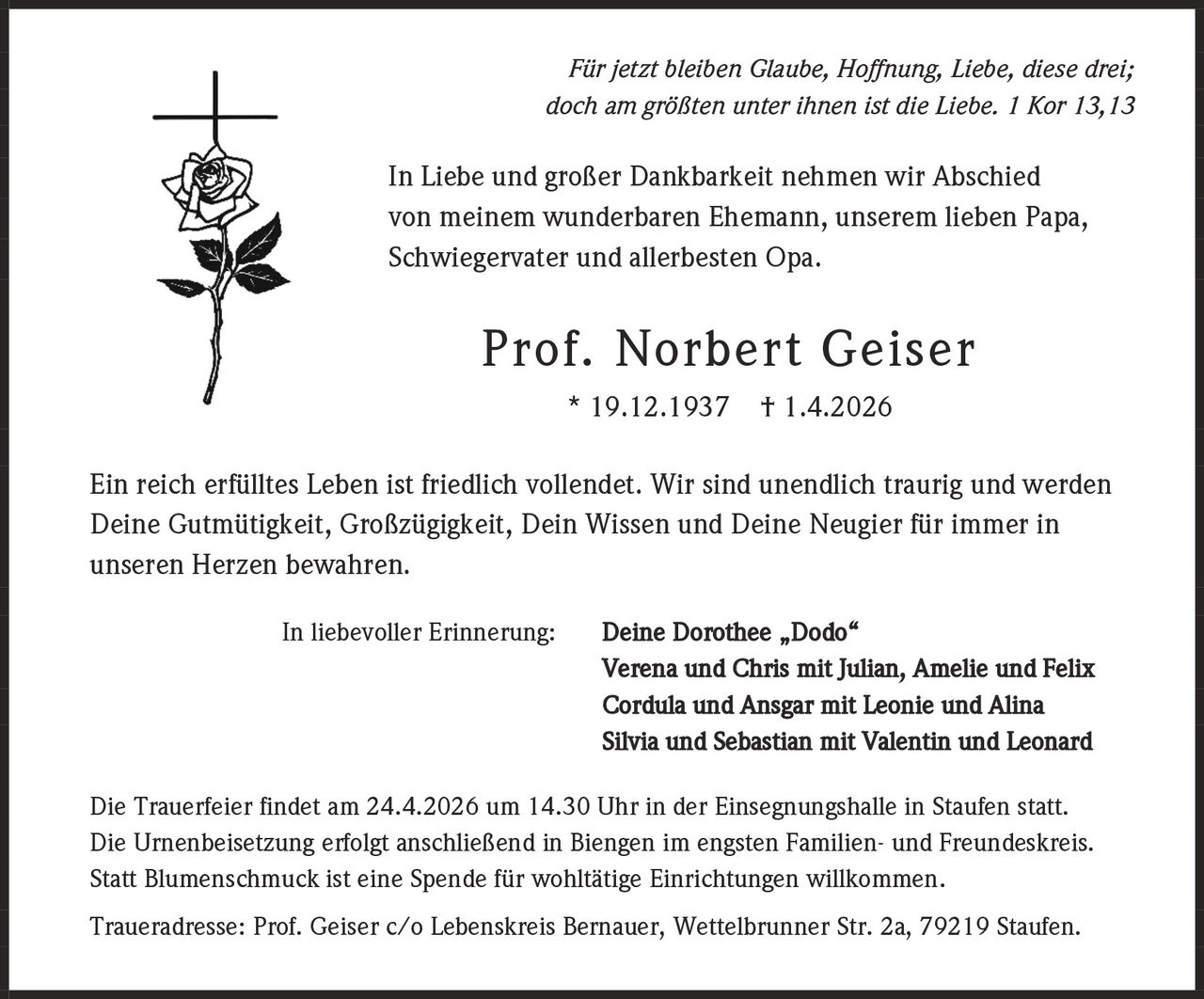 Für jetzt bleiben Glaube, Hoffnung, Liebe, diese drei;
doch am größten unter ihnen ist die Liebe. 1 Kor 13,13

In Liebe und großer Dankbarkeit nehmen wir Abschied
von meinem wunderbaren Ehemann, unserem lieben Papa,
Schwiegervater und allerbesten Opa.

Prof. Norbert Geiser
* 19.12.1937

† 1.4.2026

Ein reich erfülltes Leben ist friedlich vollendet. Wir sind unendlich traurig und werden
Deine Gutmütigkeit, Großzügigkeit, Dein Wissen und Deine Neugier für immer in
unseren Herzen bewahren.
In liebevoller Erinnerung:

Deine Dorothee „Dodo“
Verena und Chris mit Julian, Amelie und Felix
Cordula und Ansgar mit Leonie und Alina
Silvia und Sebastian mit Valentin und Leonard

Die Trauerfeier findet am 24.4.2026 um 14.30 Uhr in der Einsegnungshalle in Staufen statt.
Die Urnenbeisetzung erfolgt anschließend in Biengen im engsten Familien- und Freundeskreis.
Statt Blumenschmuck ist eine Spende für wohltätige Einrichtungen willkommen.
Traueradresse: Prof. Geiser c/o Lebenskreis Bernauer, Wettelbrunner Str. 2a, 79219 Staufen.