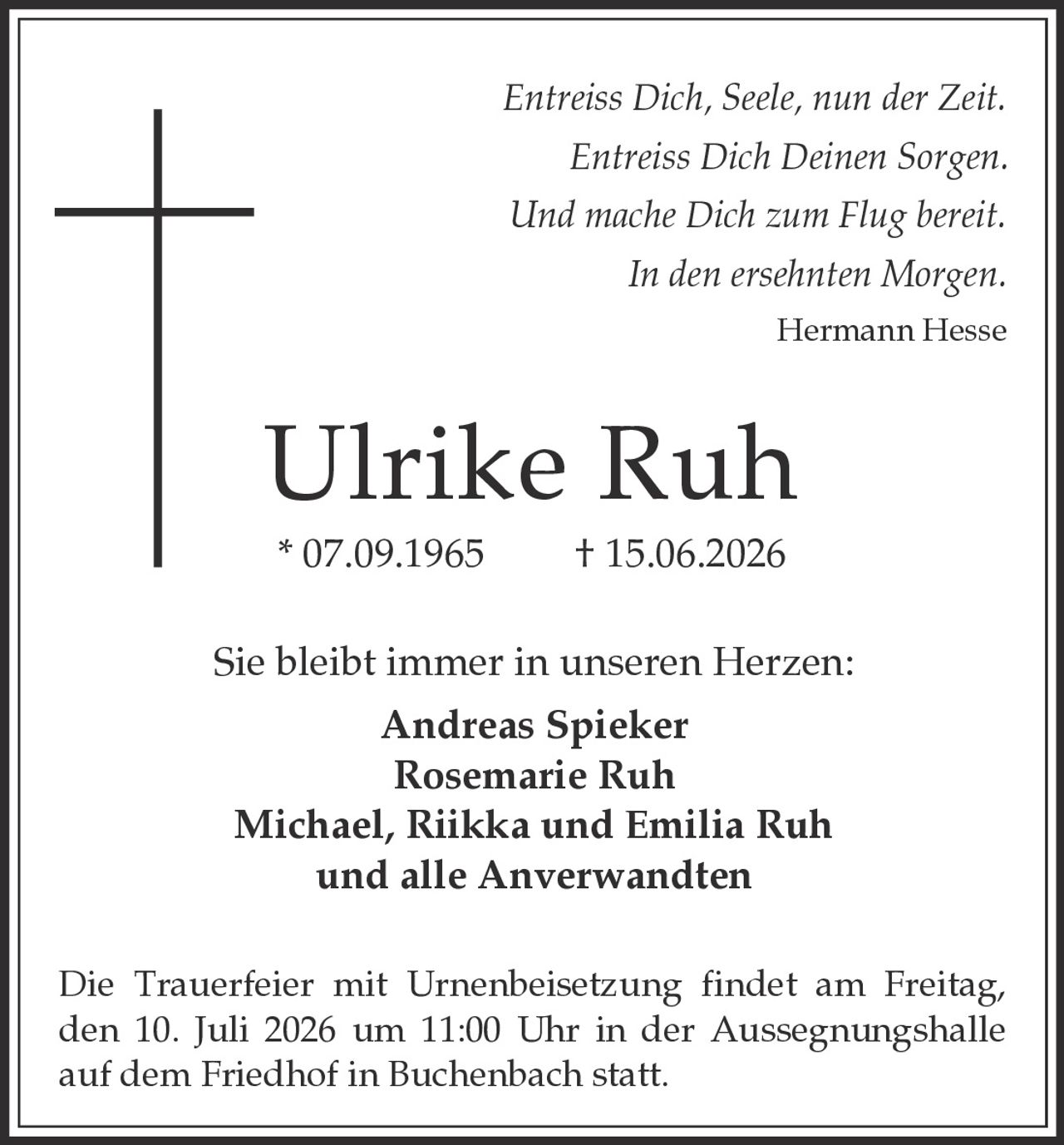 <p><i>Entreiss Dich, Seele, nun der Zeit.<br>Entreiss Dich Deinen Sorgen.<br>Und mache Dich zum Flug bereit.<br>In den ersehnten Morgen.<br>Hermann Hesse</i></p><p><strong>Ulrike Ruh</strong><br>* 07.09.1965 † 15.06.2026</p><p>Sie bleibt immer in unseren Herzen:<br><strong>Andreas Spieker</strong><br><strong>Rosemarie Ruh</strong><br><strong>Michael, Riikka und Emilia Ruh</strong><br>und alle Anverwandten</p><p>Die Trauerfeier mit Urnenbeisetzung findet am Freitag, den 10. Juli 2026 um 11:00 Uhr in der Aussegnungshalle auf dem Friedhof in Buchenbach statt.</p>