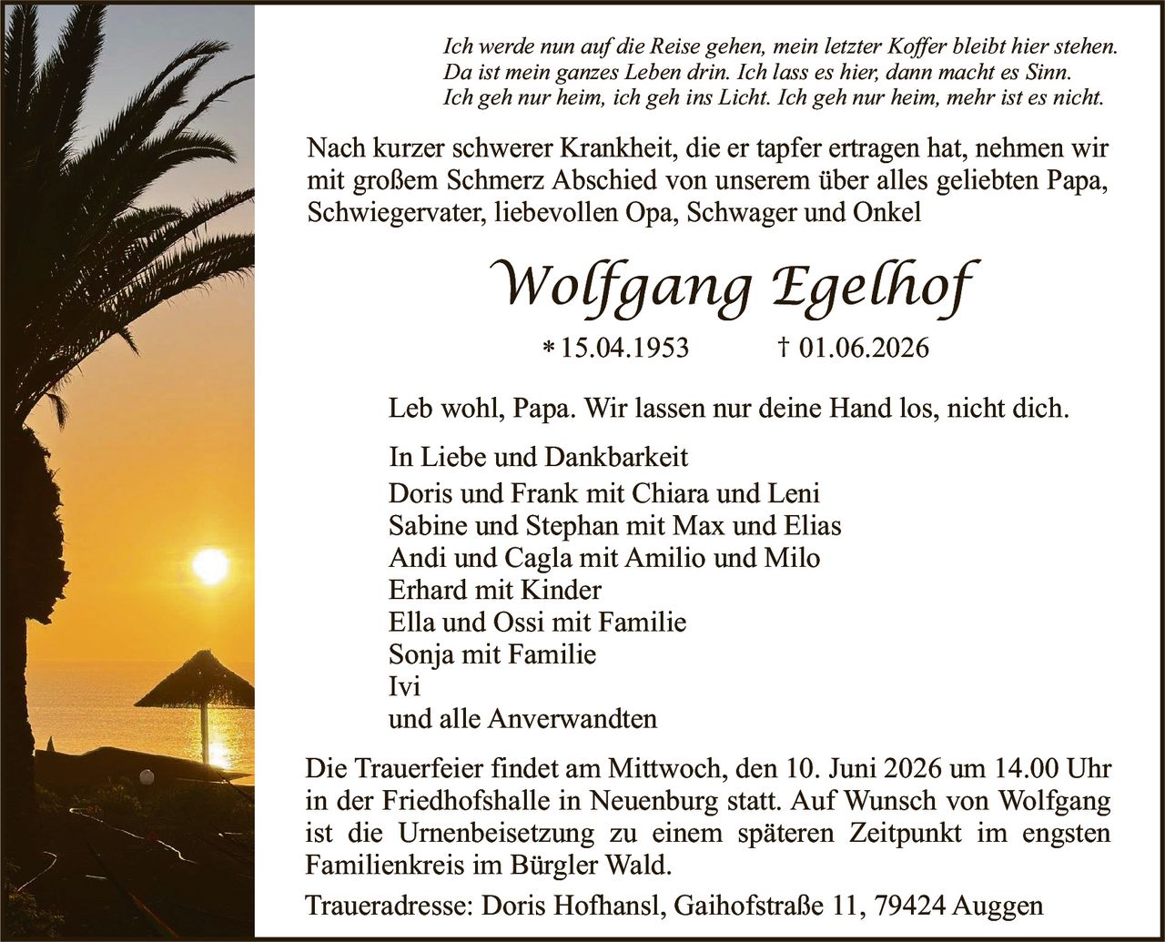 <p><i>Ich werde nun auf die Reise gehen, mein letzter Koffer bleibt hier stehen. Da ist mein ganzes Leben drin. Ich lass es hier, dann macht es Sinn. Ich geh nur heim, ich geh ins Licht. Ich geh nur heim, mehr ist es nicht.</i></p>

<p>Nach kurzer schwerer Krankheit, die er tapfer ertragen hat, nehmen wir mit großem Schmerz Abschied von unserem über alles geliebten Papa, Schwiegervater, liebevollen Opa, Schwager und Onkel</p>

<p><strong>Wolfgang Egelhof</strong></p>

<p>* 15.04.1953     † 01.06.2026</p>

<p>Leb wohl, Papa. Wir lassen nur deine Hand los, nicht dich.</p>

<p>In Liebe und Dankbarkeit<br/>
Doris und Frank mit Chiara und Leni<br/>
Sabine und Stephan mit Max und Elias<br/>
Andi und Cagla mit Amilio und Milo<br/>
Erhard mit Kinder<br/>
Ella und Ossi mit Familie<br/>
Sonja mit Familie<br/>
Ivi<br/>
und alle Anverwandten</p>

<p>Die Trauerfeier findet am Mittwoch, den 10. Juni 2026 um 14.00 Uhr in der Friedhofshalle in Neuenburg statt. Auf Wunsch von Wolfgang ist die Urnenbeisetzung zu einem späteren Zeitpunkt im engsten Familienkreis im Bürgler Wald.</p>

<p>Traueradresse: Doris Hofhansl, Gaihofstraße 11, 79424 Auggen</p>