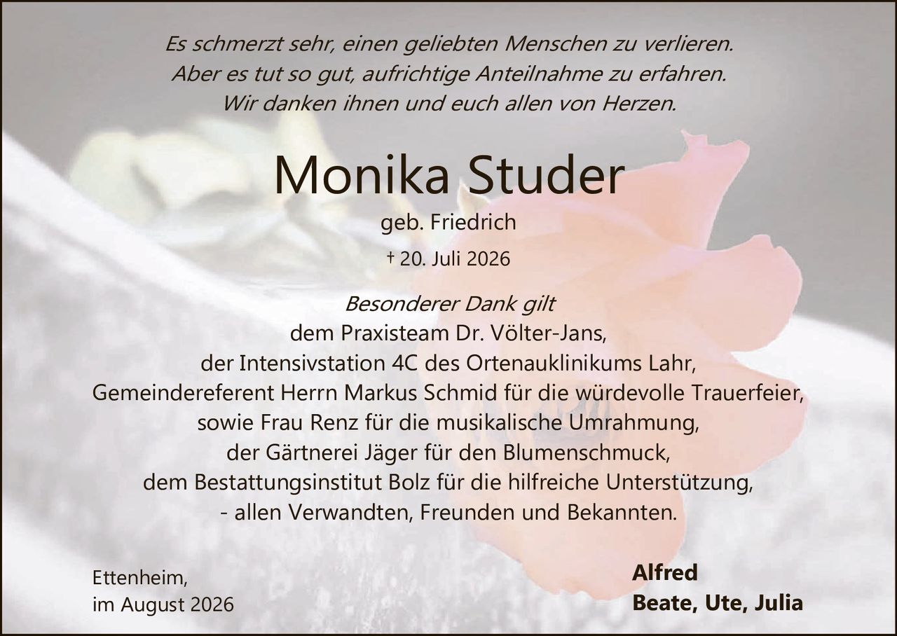 <p><i>Es schmerzt sehr, einen geliebten Menschen zu verlieren. Aber es tut so gut, aufrichtige Anteilnahme zu erfahren. Wir danken ihnen und euch allen von Herzen.</i></p>

<p><strong>Monika Studer</strong><br>geb. Friedrich<br>† 20. Juli 2026</p>

<p><i>Besonderer Dank gilt</i><br>dem Praxisteam Dr. Völter-Jans,<br>der Intensivstation 4C des Ortenauklinikums Lahr,<br>Gemeindeferent Herrn Markus Schmid für die würdevolle Trauerfeier,<br>sowie Frau Renz für die musikalische Umrahmung,<br>der Gärtnerei Jäger für den Blumenschmuck,<br>dem Bestattungsinstitut Bolz für die hilfreiche Unterstützung,<br>- allen Verwandten, Freunden und Bekannten.</p>

<p>Ettenheim,<br>im August 2026</p>

<p>Alfred<br>Beate, Ute, Julia</p>