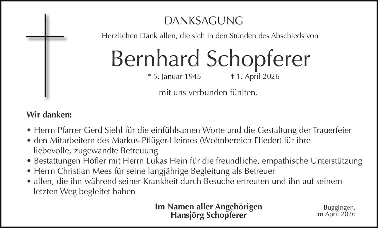 DANKSAGUNG
Herzlichen Dank allen, die sich in den Stunden des Abschieds von

Bernhard Schopferer
* 5. Januar 1945

† 1. April 2026

mit uns verbunden fühlten.
Wir danken:
• Herrn Pfarrer Gerd Siehl für die einfühlsamen Worte und die Gestaltung der Trauerfeier
• den Mitarbeitern des Markus-Pflüger-Heimes (Wohnbereich Flieder) für ihre
liebevolle, zugewandte Betreuung
• Bestattungen Höfler mit Herrn Lukas Hein für die freundliche, empathische Unterstützung
• Herrn Christian Mees für seine langjährige Begleitung als Betreuer
• allen, die ihn während seiner Krankheit durch Besuche erfreuten und ihn auf seinem
letzten Weg begleitet haben
Im Namen aller Angehörigen
Hansjörg Schopferer

Buggingen,
im April 2026