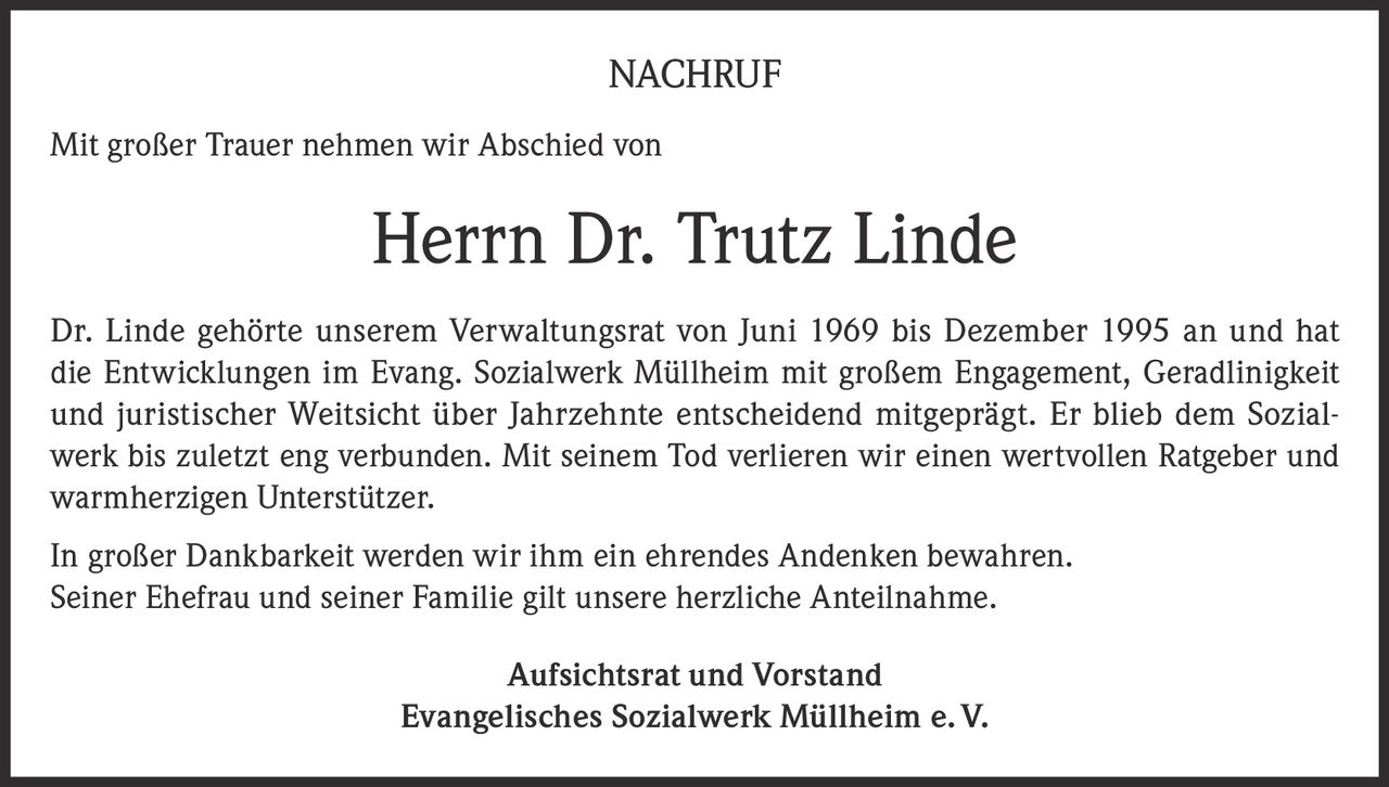 <p><strong>NACHRUF</strong></p><p>Mit großer Trauer nehmen wir Abschied von</p><p><strong>Herrn Dr. Trutz Linde</strong></p><p>Dr. Linde gehörte unserem Verwaltungsrat von Juni 1969 bis Dezember 1995 an und hat die Entwicklungen im Evang. Sozialwerk Müllheim mit großem Engagement, Geradlinigkeit und juristischer Weitsicht über Jahrzehnte entscheidend mitgeprägt. Er blieb dem Sozialwerk bis zuletzt eng verbunden. Mit seinem Tod verlieren wir einen wertvollen Ratgeber und warmherzigen Unterstützer.</p><p>In großer Dankbarkeit werden wir ihm ein ehrendes Andenken bewahren. Seiner Ehefrau und seiner Familie gilt unsere herzliche Anteilnahme.</p><p><strong>Aufsichtsrat und Vorstand<br>Evangelisches Sozialwerk Müllheim e.V.</strong></p>