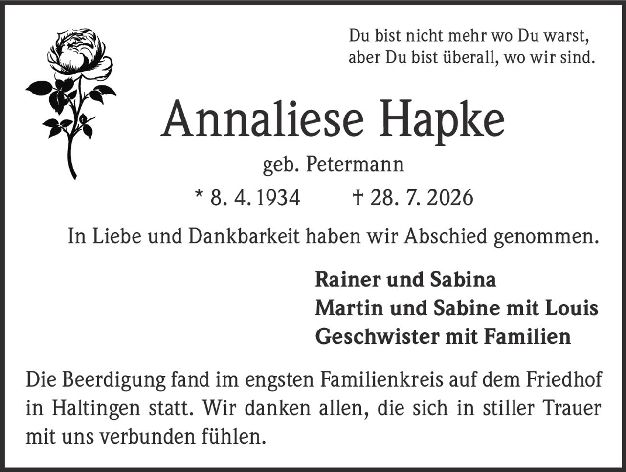 <p>Du bist nicht mehr wo Du warst, aber Du bist überall, wo wir sind.</p>

<p><strong>Annaliese Hapke</strong><br>geb. Petermann<br>* 8. 4. 1934 † 28. 7. 2026</p>

<p>In Liebe und Dankbarkeit haben wir Abschied genommen.</p>

<p><strong>Rainer und Sabina</strong><br><strong>Martin und Sabine mit Louis</strong><br><strong>Geschwister mit Familien</strong></p>

<p>Die Beerdigung fand im engsten Familienkreis auf dem Friedhof in Haltingen statt. Wir danken allen, die sich in stiller Trauer mit uns verbunden fühlen.</p>