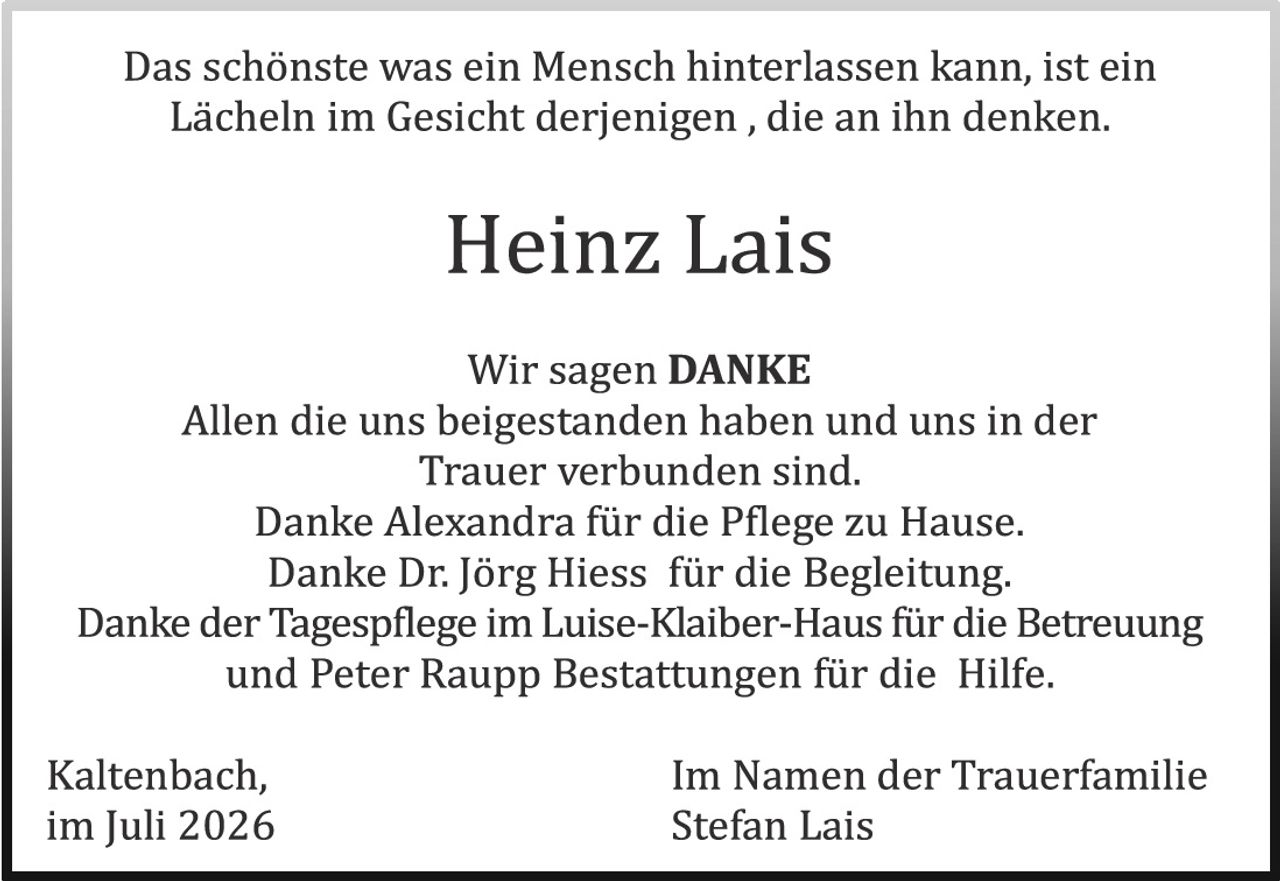 <p>Das schönste was ein Mensch hinterlassen kann, ist ein Lächeln im Gesicht derjenigen , die an ihn denken.</p>

<p><strong>Heinz Lais</strong></p>

<p>Wir sagen DANKE<br/>
Allen die uns beigestanden haben und uns in der Trauer verbunden sind.<br/>
Danke Alexandra für die Pflege zu Hause.<br/>
Danke Dr. Jörg Hiess für die Begleitung.<br/>
Danke der Tagespflege im Luise-Klaiber-Haus für die Betreuung und Peter Raupp Bestattungen für die Hilfe.</p>

<p>Kaltenbach,<br/>
im Juli 2026</p>

<p>Im Namen der Trauerfamilie<br/>
Stefan Lais</p>