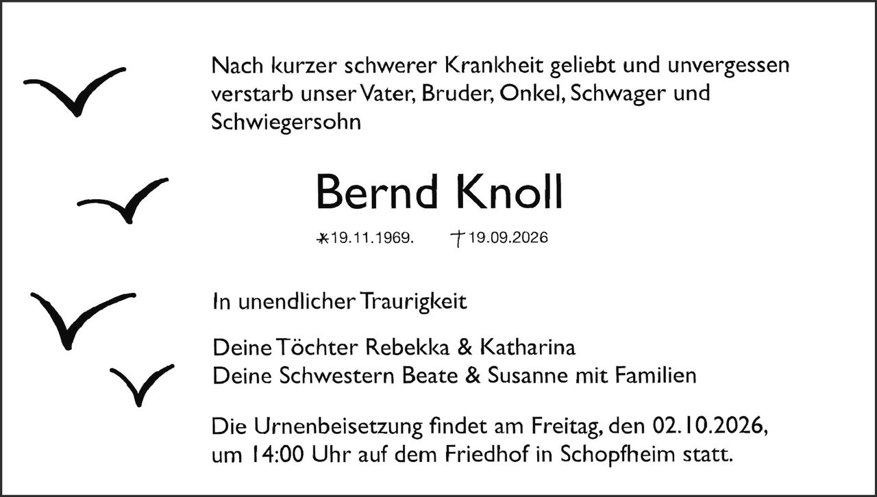 <p>Nach kurzer schwerer Krankheit geliebt und unvergessen verstarb unser Vater, Bruder, Onkel, Schwager und Schwiegersohn</p>

<p><strong>Bernd Knoll</strong></p>

<p>*19.11.1969. †19.09.2026</p>

<p>In unendlicher Traurigkeit</p>

<p>Deine Töchter Rebekka & Katharina<br/>
Deine Schwestern Beate & Susanne mit Familien</p>

<p>Die Urnenbeisetzung findet am Freitag, den 02.10.2026, um 14:00 Uhr auf dem Friedhof in Schopfheim statt.</p>