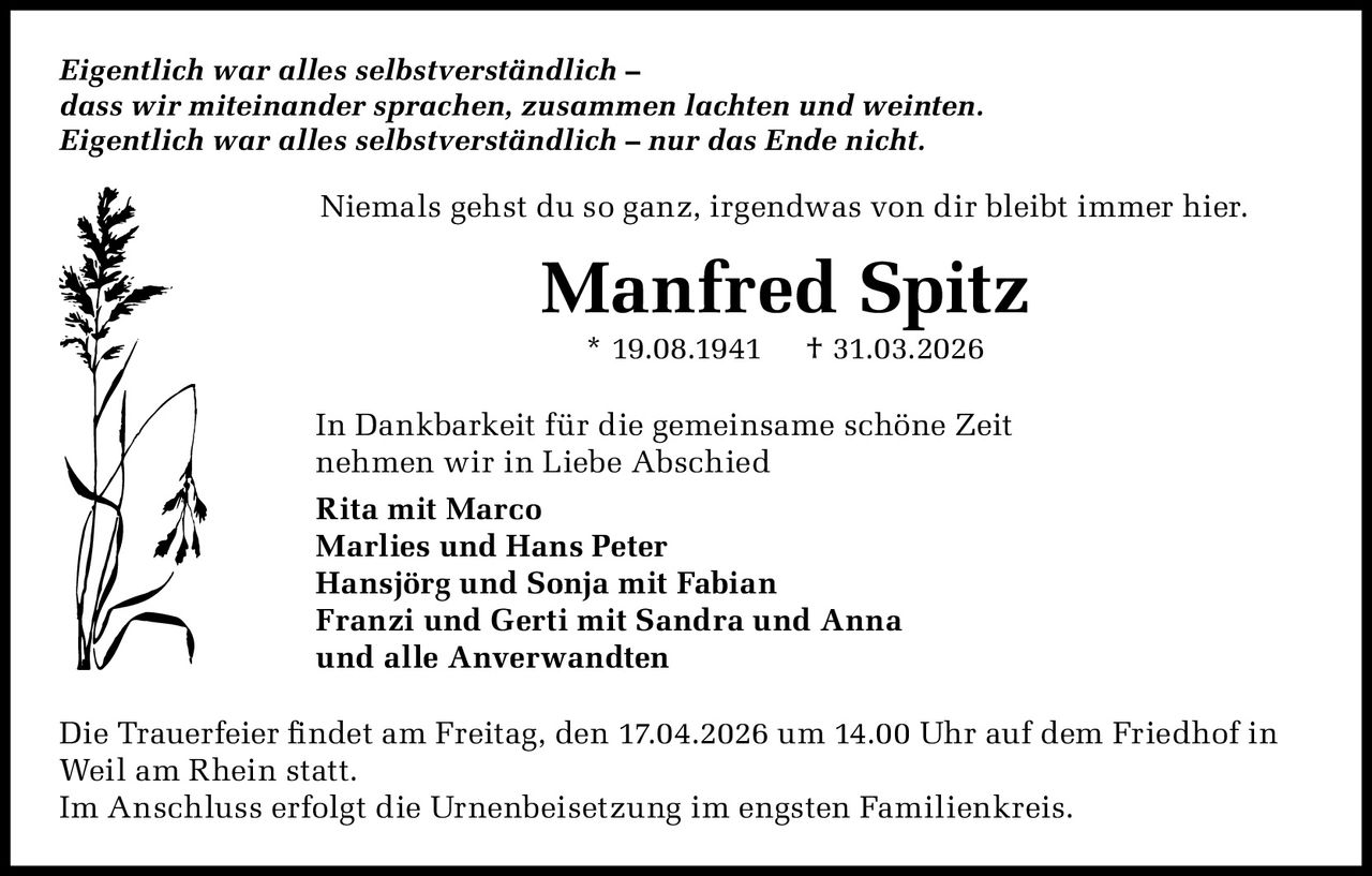 Eigentlich war alles selbstverständlich –
dass wir miteinander sprachen, zusammen lachten und weinten.
Eigentlich war alles selbstverständlich – nur das Ende nicht.

Niemals gehst du so ganz, irgendwas von dir bleibt immer hier.

Manfred Spitz
* 19.08.1941

† 31.03.2026

In Dankbarkeit für die gemeinsame schöne Zeit
nehmen wir in Liebe Abschied
Rita mit Marco
Marlies und Hans Peter
Hansjörg und Sonja mit Fabian
Franzi und Gerti mit Sandra und Anna
und alle Anverwandten
Die Trauerfeier findet am Freitag, den 17.04.2026 um 14.00 Uhr auf dem Friedhof in
Weil am Rhein statt.
Im Anschluss erfolgt die Urnenbeisetzung im engsten Familienkreis.