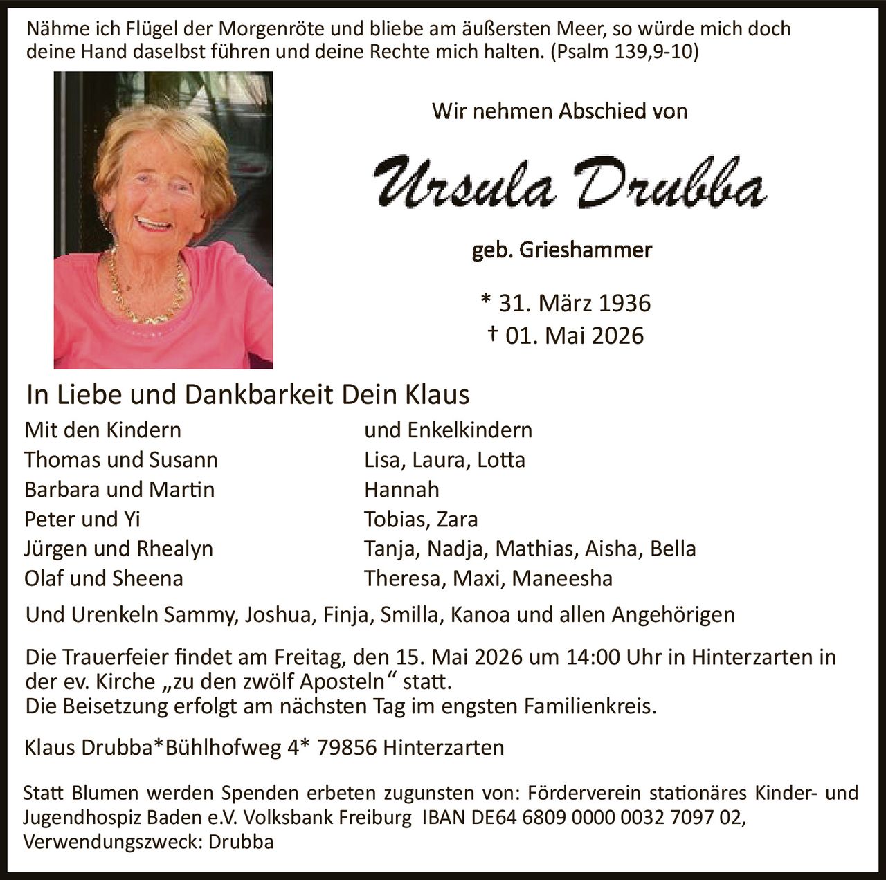 <p><i>Nähme ich Flügel der Morgenröte und bliebe am äußersten Meer, so würde mich doch deine Hand daselbst führen und deine Rechte mich halten. (Psalm 139,9-10)</i></p><p><strong>Wir nehmen Abschied von</strong></p><p><strong>Ursula Drubba</strong></p><p>geb. Grieshammer</p><p>* 31. März 1936<br>† 01. Mai 2026</p><p><strong>In Liebe und Dankbarkeit Dein Klaus</strong></p><p><strong>Mit den Kindern</strong><br>Thomas und Susann<br>Barbara und Martin<br>Peter und Yi<br>Jürgen und Rhealyn<br>Olaf und Sheena</p><p><strong>und Enkelkindern</strong><br>Lisa, Laura, Lotta<br>Hannah<br>Tobias, Zara<br>Tanja, Nadja, Mathias, Aisha, Bella<br>Theresa, Maxi, Maneesha</p><p>Und Urenkeln Sammy, Joshua, Finja, Smilla, Kanoa und allen Angehörigen</p><p>Die Trauerfeier findet am Freitag, den 15. Mai 2026 um 14:00 Uhr in Hinterzarten in der ev. Kirche „zu den zwölf Aposteln" statt.<br>Die Beisetzung erfolgt am nächsten tag im engsten Familienkreis.</p><p>Klaus Drubba*Bühlhofweg 4* 79856 Hinterzarten</p><p>Statt Blumen werden Spenden erbeten zugunsten von: Förderverein stationäres Kinder- und Jugendhospiz Baden e.V. Volksbank Freiburg IBAN DE64 6809 0000 0032 7097 02, Verwendungszweck: Drubba</p>