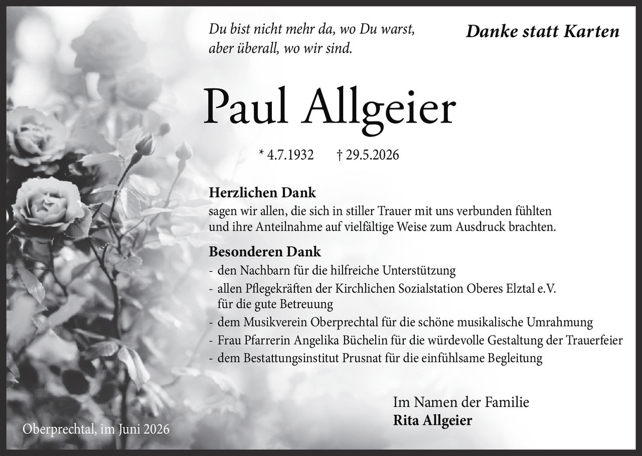 <p><i>Du bist nicht mehr da, wo Du warst, aber überall, wo wir sind.</i></p>
<p><strong>Herzlichen Dank</strong><br>sagen wir allen, die sich in stiller Trauer mit uns verbunden fühlten und ihre Anteilnahme auf vielfältige Weise zum Ausdruck brachten.</p>
<p><strong>Besonderen Dank</strong><br>- den Nachbarn für die hilfreiche Unterstützung<br>- allen Pflegekräften der Kirchlichen Sozialstation Oberes Elztal e.V. für die gute Betreuung<br>- dem Musikverein Oberprechtal für die schöne musikalische Umrahmung<br>- Frau Pfarrerin Angelika Büchelin für die würdevolle Gestaltung der Trauerfeier<br>- dem Bestattungsinstitut Prusnat für die einfühlsame Begleitung</p>
<p>* 4.7.1932 † 29.5.2026</p>
<p>Im Namen der Familie<br><strong>Rita Allgeier</strong><br>Oberprechtal, im Juni 2026</p>
<p><i>Danke statt Karten</i></p>